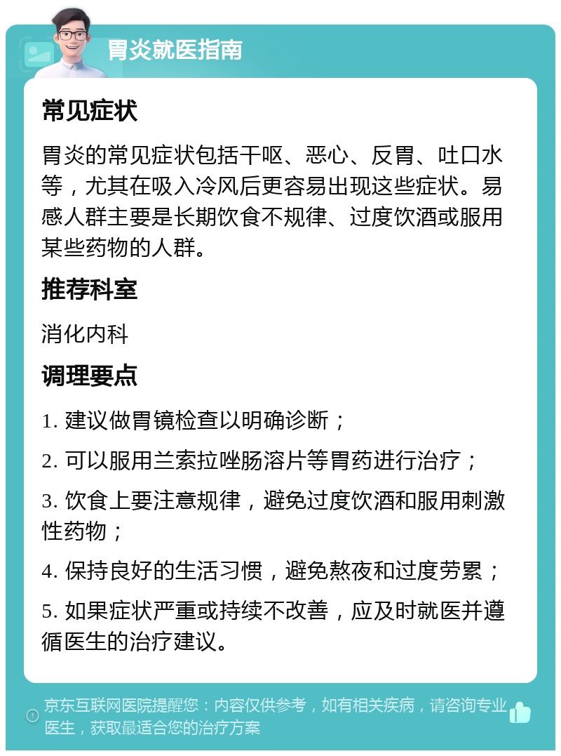 胃炎就医指南 常见症状 胃炎的常见症状包括干呕、恶心、反胃、吐口水等，尤其在吸入冷风后更容易出现这些症状。易感人群主要是长期饮食不规律、过度饮酒或服用某些药物的人群。 推荐科室 消化内科 调理要点 1. 建议做胃镜检查以明确诊断； 2. 可以服用兰索拉唑肠溶片等胃药进行治疗； 3. 饮食上要注意规律，避免过度饮酒和服用刺激性药物； 4. 保持良好的生活习惯，避免熬夜和过度劳累； 5. 如果症状严重或持续不改善，应及时就医并遵循医生的治疗建议。