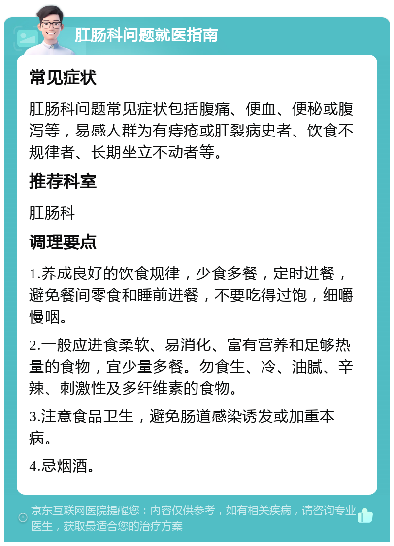 肛肠科问题就医指南 常见症状 肛肠科问题常见症状包括腹痛、便血、便秘或腹泻等，易感人群为有痔疮或肛裂病史者、饮食不规律者、长期坐立不动者等。 推荐科室 肛肠科 调理要点 1.养成良好的饮食规律，少食多餐，定时进餐，避免餐间零食和睡前进餐，不要吃得过饱，细嚼慢咽。 2.一般应进食柔软、易消化、富有营养和足够热量的食物，宜少量多餐。勿食生、冷、油腻、辛辣、刺激性及多纤维素的食物。 3.注意食品卫生，避免肠道感染诱发或加重本病。 4.忌烟酒。