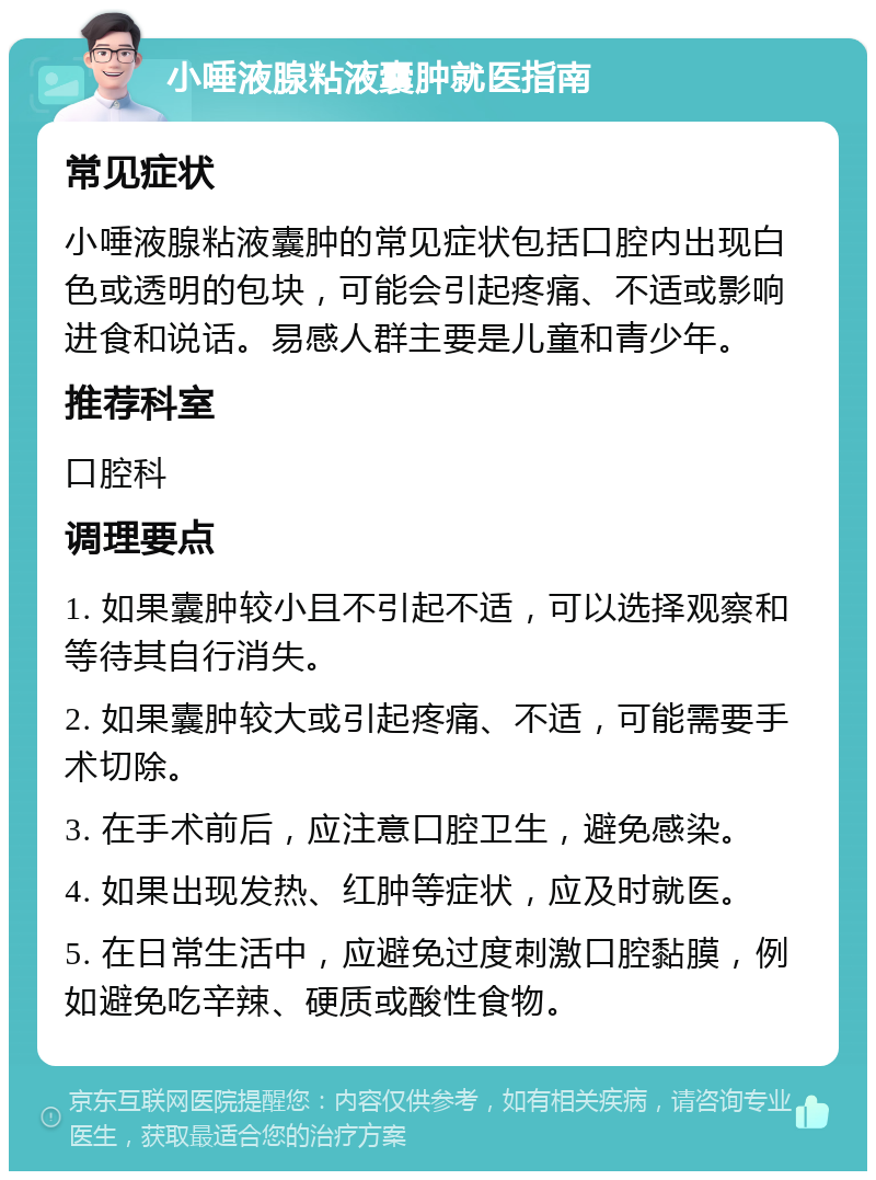 小唾液腺粘液囊肿就医指南 常见症状 小唾液腺粘液囊肿的常见症状包括口腔内出现白色或透明的包块，可能会引起疼痛、不适或影响进食和说话。易感人群主要是儿童和青少年。 推荐科室 口腔科 调理要点 1. 如果囊肿较小且不引起不适，可以选择观察和等待其自行消失。 2. 如果囊肿较大或引起疼痛、不适，可能需要手术切除。 3. 在手术前后，应注意口腔卫生，避免感染。 4. 如果出现发热、红肿等症状，应及时就医。 5. 在日常生活中，应避免过度刺激口腔黏膜，例如避免吃辛辣、硬质或酸性食物。