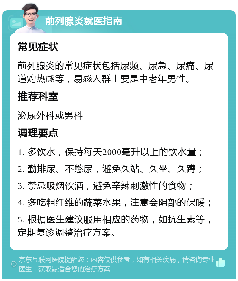 前列腺炎就医指南 常见症状 前列腺炎的常见症状包括尿频、尿急、尿痛、尿道灼热感等，易感人群主要是中老年男性。 推荐科室 泌尿外科或男科 调理要点 1. 多饮水，保持每天2000毫升以上的饮水量； 2. 勤排尿、不憋尿，避免久站、久坐、久蹲； 3. 禁忌吸烟饮酒，避免辛辣刺激性的食物； 4. 多吃粗纤维的蔬菜水果，注意会阴部的保暖； 5. 根据医生建议服用相应的药物，如抗生素等，定期复诊调整治疗方案。