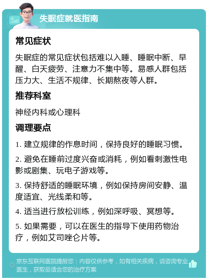 失眠症就医指南 常见症状 失眠症的常见症状包括难以入睡、睡眠中断、早醒、白天疲劳、注意力不集中等。易感人群包括压力大、生活不规律、长期熬夜等人群。 推荐科室 神经内科或心理科 调理要点 1. 建立规律的作息时间，保持良好的睡眠习惯。 2. 避免在睡前过度兴奋或消耗，例如看刺激性电影或剧集、玩电子游戏等。 3. 保持舒适的睡眠环境，例如保持房间安静、温度适宜、光线柔和等。 4. 适当进行放松训练，例如深呼吸、冥想等。 5. 如果需要，可以在医生的指导下使用药物治疗，例如艾司唑仑片等。