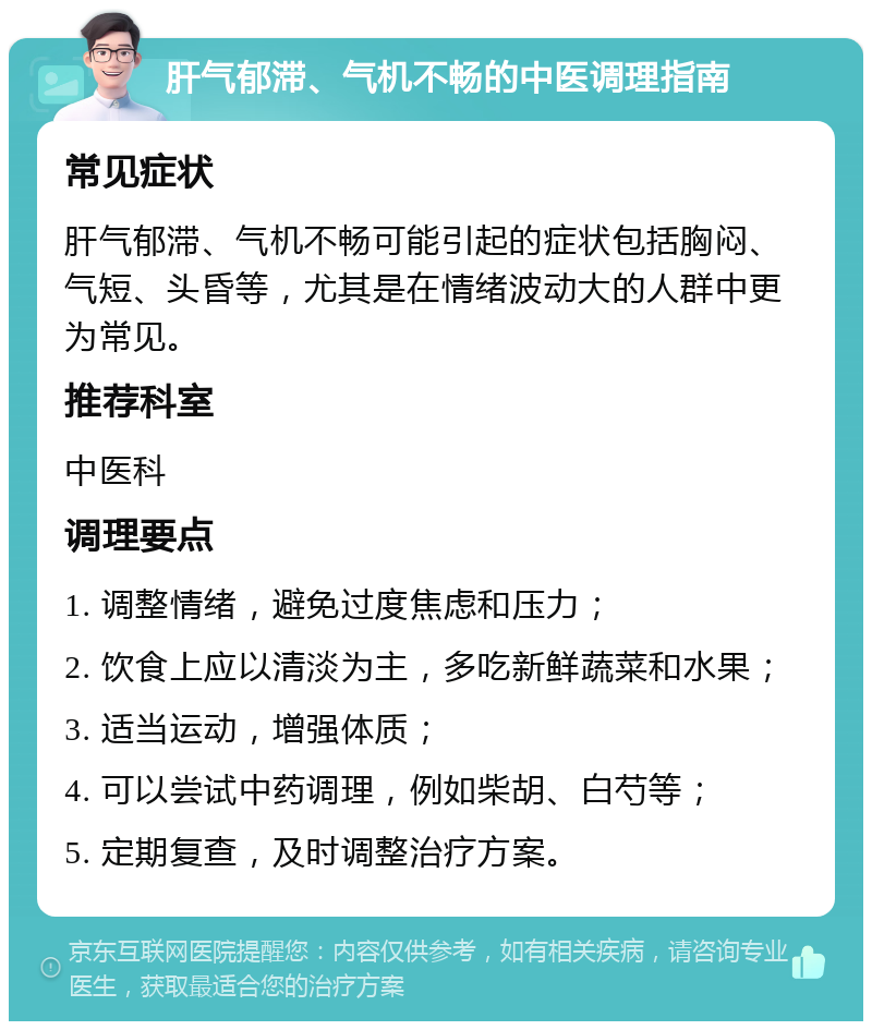 肝气郁滞、气机不畅的中医调理指南 常见症状 肝气郁滞、气机不畅可能引起的症状包括胸闷、气短、头昏等，尤其是在情绪波动大的人群中更为常见。 推荐科室 中医科 调理要点 1. 调整情绪，避免过度焦虑和压力； 2. 饮食上应以清淡为主，多吃新鲜蔬菜和水果； 3. 适当运动，增强体质； 4. 可以尝试中药调理，例如柴胡、白芍等； 5. 定期复查，及时调整治疗方案。