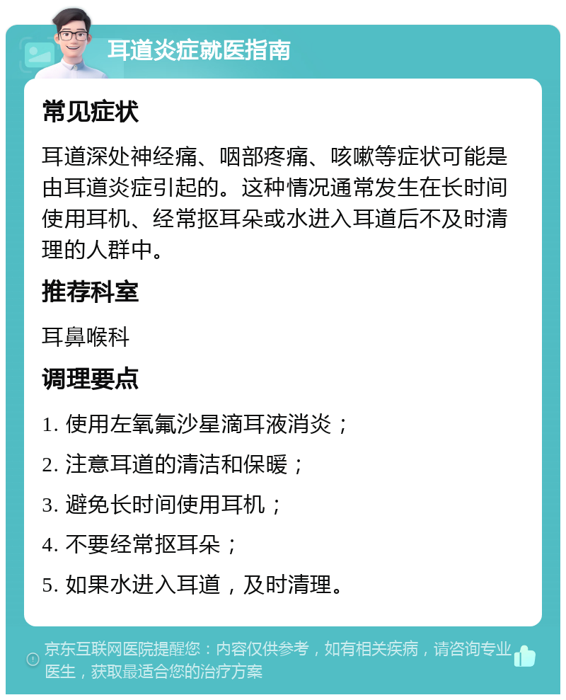 耳道炎症就医指南 常见症状 耳道深处神经痛、咽部疼痛、咳嗽等症状可能是由耳道炎症引起的。这种情况通常发生在长时间使用耳机、经常抠耳朵或水进入耳道后不及时清理的人群中。 推荐科室 耳鼻喉科 调理要点 1. 使用左氧氟沙星滴耳液消炎； 2. 注意耳道的清洁和保暖； 3. 避免长时间使用耳机； 4. 不要经常抠耳朵； 5. 如果水进入耳道，及时清理。