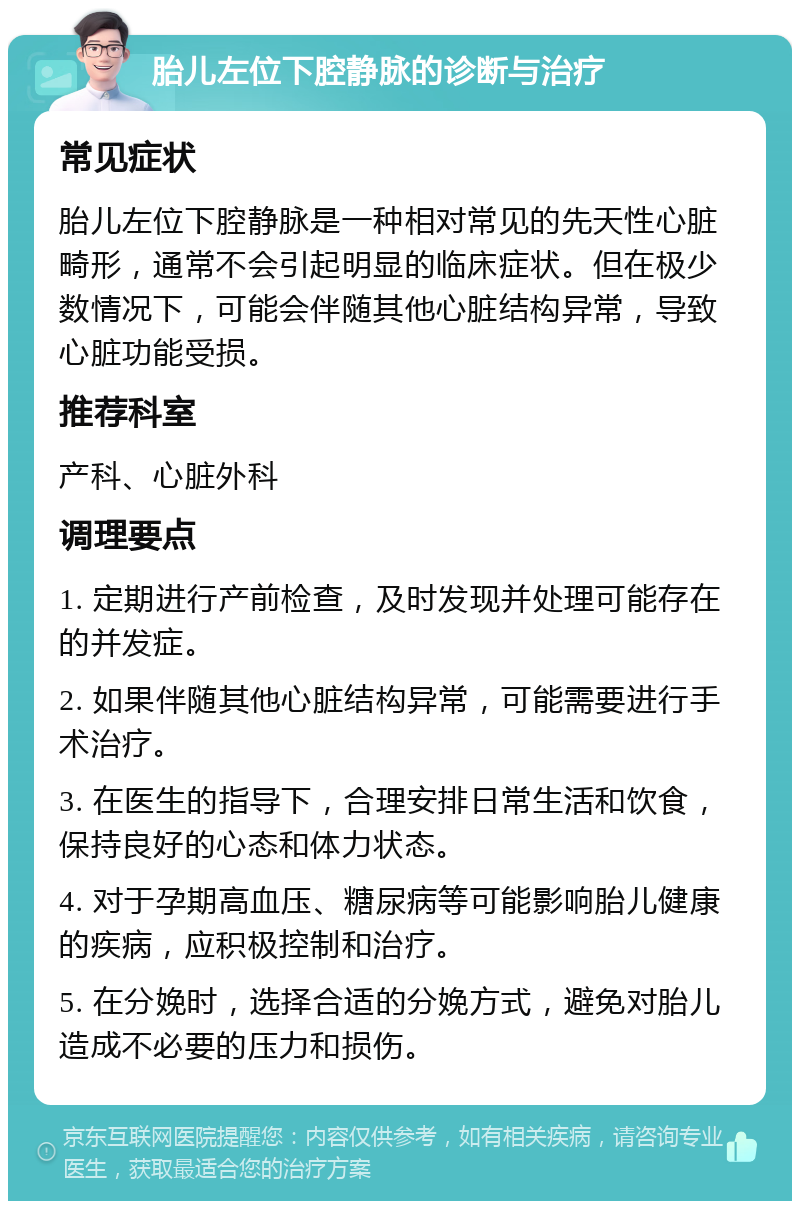 胎儿左位下腔静脉的诊断与治疗 常见症状 胎儿左位下腔静脉是一种相对常见的先天性心脏畸形，通常不会引起明显的临床症状。但在极少数情况下，可能会伴随其他心脏结构异常，导致心脏功能受损。 推荐科室 产科、心脏外科 调理要点 1. 定期进行产前检查，及时发现并处理可能存在的并发症。 2. 如果伴随其他心脏结构异常，可能需要进行手术治疗。 3. 在医生的指导下，合理安排日常生活和饮食，保持良好的心态和体力状态。 4. 对于孕期高血压、糖尿病等可能影响胎儿健康的疾病，应积极控制和治疗。 5. 在分娩时，选择合适的分娩方式，避免对胎儿造成不必要的压力和损伤。