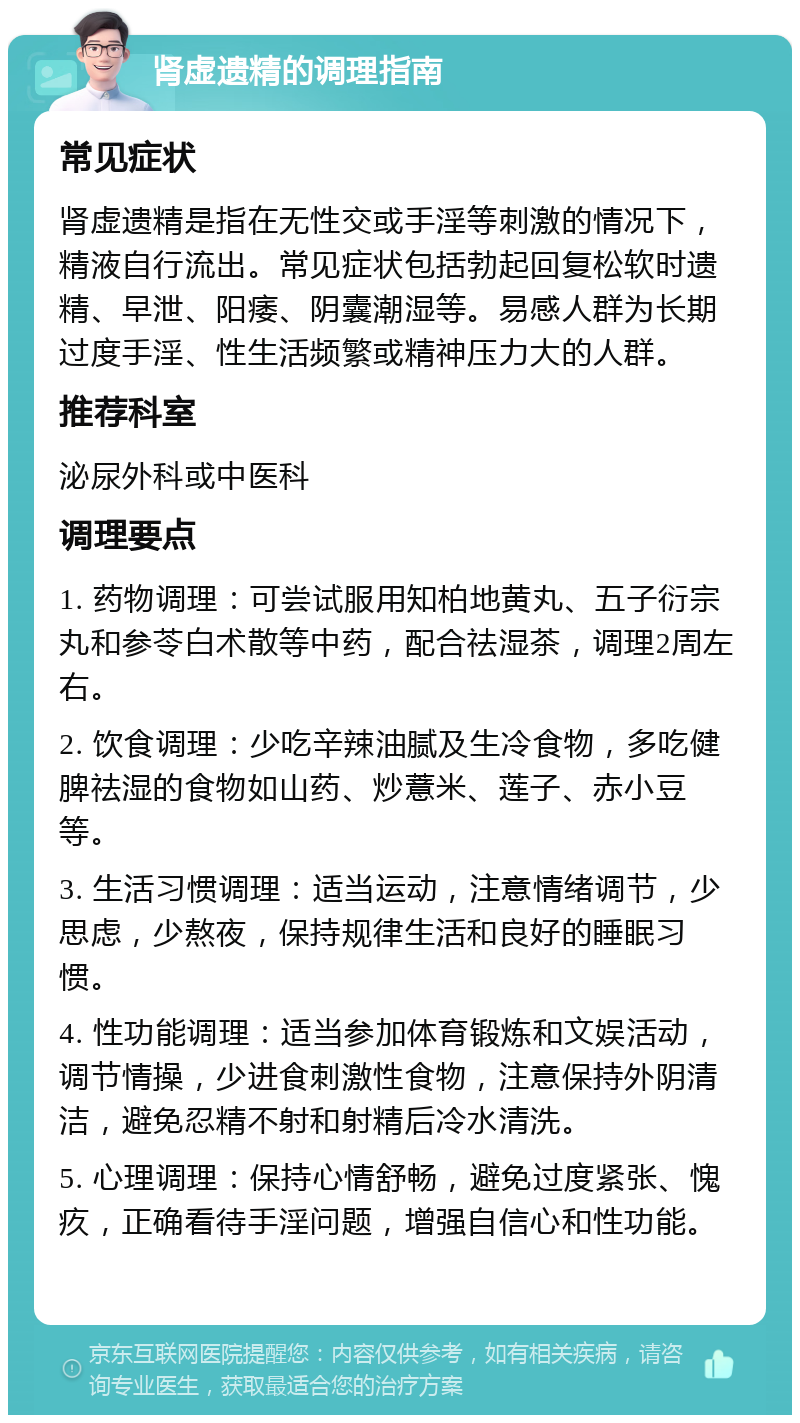 肾虚遗精的调理指南 常见症状 肾虚遗精是指在无性交或手淫等刺激的情况下，精液自行流出。常见症状包括勃起回复松软时遗精、早泄、阳痿、阴囊潮湿等。易感人群为长期过度手淫、性生活频繁或精神压力大的人群。 推荐科室 泌尿外科或中医科 调理要点 1. 药物调理：可尝试服用知柏地黄丸、五子衍宗丸和参苓白术散等中药，配合祛湿茶，调理2周左右。 2. 饮食调理：少吃辛辣油腻及生冷食物，多吃健脾祛湿的食物如山药、炒薏米、莲子、赤小豆等。 3. 生活习惯调理：适当运动，注意情绪调节，少思虑，少熬夜，保持规律生活和良好的睡眠习惯。 4. 性功能调理：适当参加体育锻炼和文娱活动，调节情操，少进食刺激性食物，注意保持外阴清洁，避免忍精不射和射精后冷水清洗。 5. 心理调理：保持心情舒畅，避免过度紧张、愧疚，正确看待手淫问题，增强自信心和性功能。