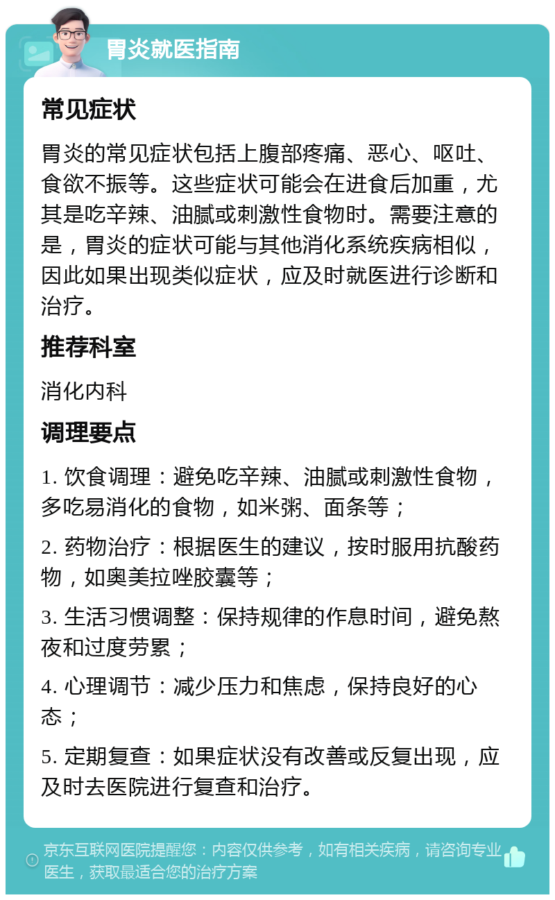 胃炎就医指南 常见症状 胃炎的常见症状包括上腹部疼痛、恶心、呕吐、食欲不振等。这些症状可能会在进食后加重，尤其是吃辛辣、油腻或刺激性食物时。需要注意的是，胃炎的症状可能与其他消化系统疾病相似，因此如果出现类似症状，应及时就医进行诊断和治疗。 推荐科室 消化内科 调理要点 1. 饮食调理：避免吃辛辣、油腻或刺激性食物，多吃易消化的食物，如米粥、面条等； 2. 药物治疗：根据医生的建议，按时服用抗酸药物，如奥美拉唑胶囊等； 3. 生活习惯调整：保持规律的作息时间，避免熬夜和过度劳累； 4. 心理调节：减少压力和焦虑，保持良好的心态； 5. 定期复查：如果症状没有改善或反复出现，应及时去医院进行复查和治疗。