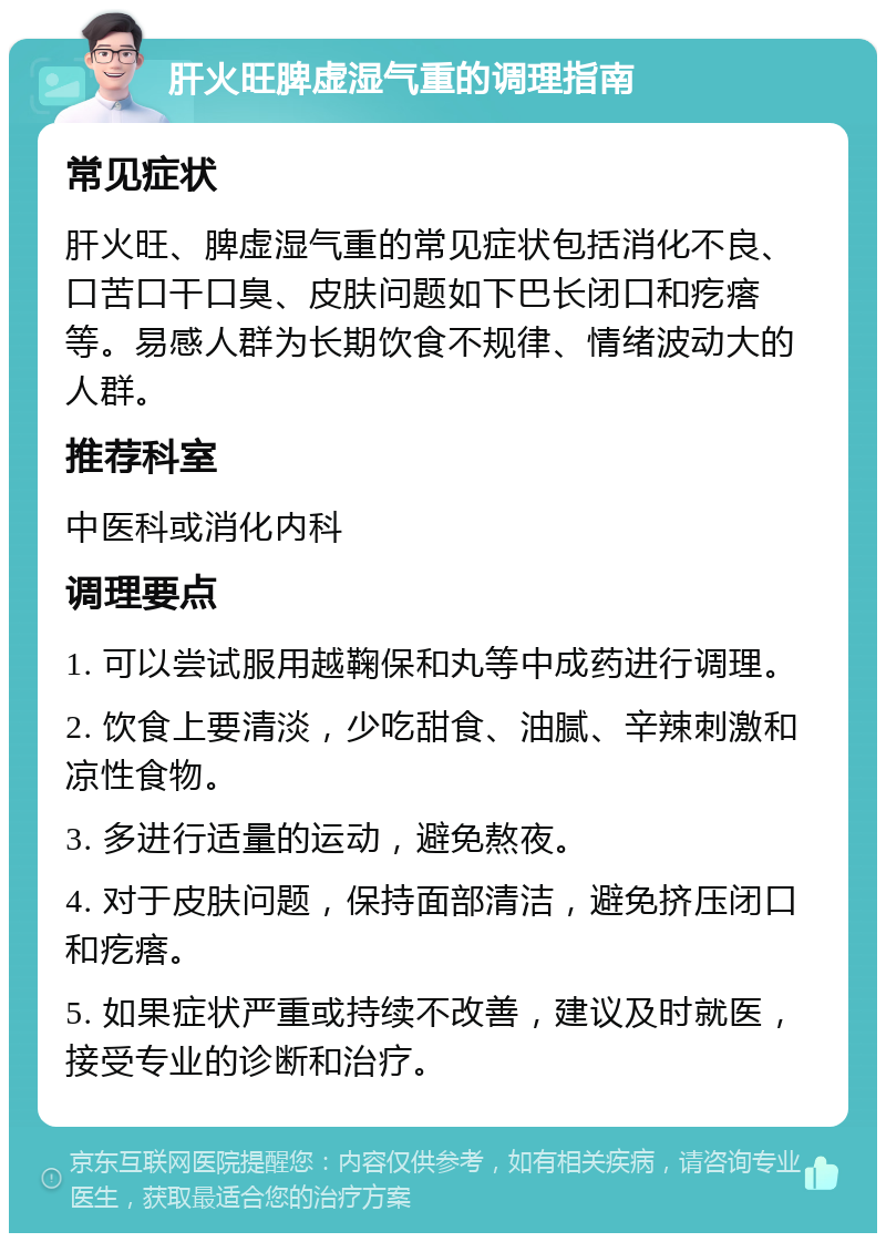 肝火旺脾虚湿气重的调理指南 常见症状 肝火旺、脾虚湿气重的常见症状包括消化不良、口苦口干口臭、皮肤问题如下巴长闭口和疙瘩等。易感人群为长期饮食不规律、情绪波动大的人群。 推荐科室 中医科或消化内科 调理要点 1. 可以尝试服用越鞠保和丸等中成药进行调理。 2. 饮食上要清淡，少吃甜食、油腻、辛辣刺激和凉性食物。 3. 多进行适量的运动，避免熬夜。 4. 对于皮肤问题，保持面部清洁，避免挤压闭口和疙瘩。 5. 如果症状严重或持续不改善，建议及时就医，接受专业的诊断和治疗。