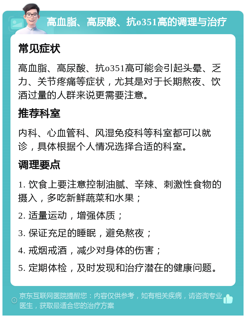 高血脂、高尿酸、抗o351高的调理与治疗 常见症状 高血脂、高尿酸、抗o351高可能会引起头晕、乏力、关节疼痛等症状，尤其是对于长期熬夜、饮酒过量的人群来说更需要注意。 推荐科室 内科、心血管科、风湿免疫科等科室都可以就诊，具体根据个人情况选择合适的科室。 调理要点 1. 饮食上要注意控制油腻、辛辣、刺激性食物的摄入，多吃新鲜蔬菜和水果； 2. 适量运动，增强体质； 3. 保证充足的睡眠，避免熬夜； 4. 戒烟戒酒，减少对身体的伤害； 5. 定期体检，及时发现和治疗潜在的健康问题。