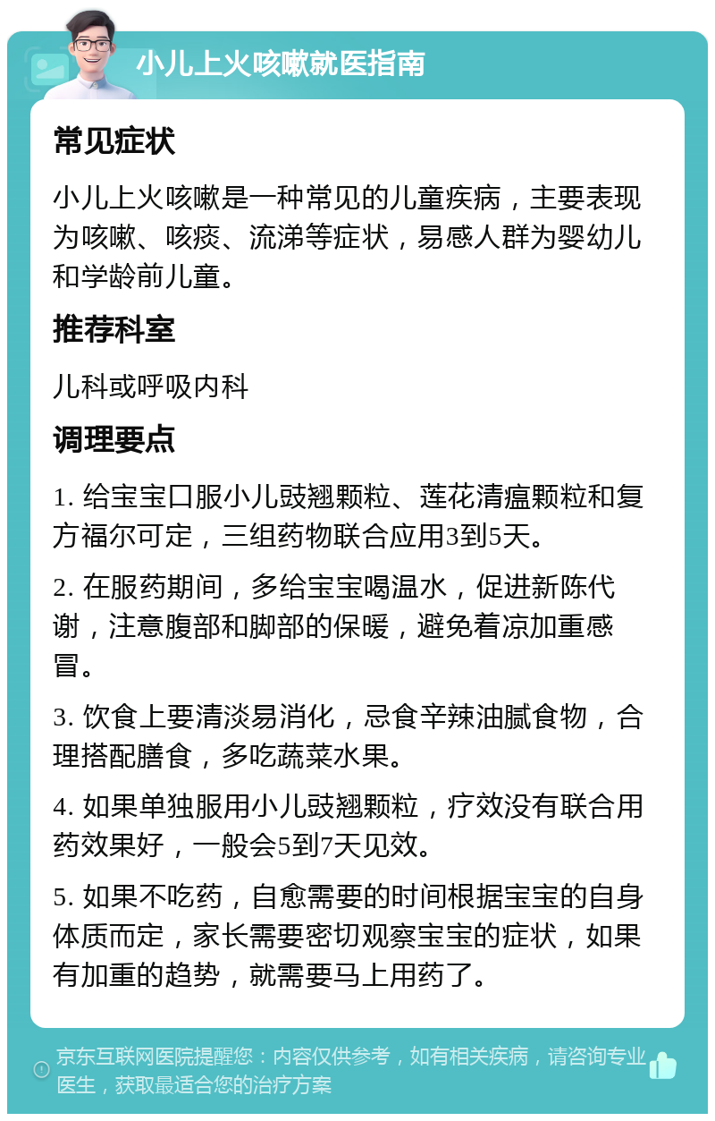 小儿上火咳嗽就医指南 常见症状 小儿上火咳嗽是一种常见的儿童疾病，主要表现为咳嗽、咳痰、流涕等症状，易感人群为婴幼儿和学龄前儿童。 推荐科室 儿科或呼吸内科 调理要点 1. 给宝宝口服小儿豉翘颗粒、莲花清瘟颗粒和复方福尔可定，三组药物联合应用3到5天。 2. 在服药期间，多给宝宝喝温水，促进新陈代谢，注意腹部和脚部的保暖，避免着凉加重感冒。 3. 饮食上要清淡易消化，忌食辛辣油腻食物，合理搭配膳食，多吃蔬菜水果。 4. 如果单独服用小儿豉翘颗粒，疗效没有联合用药效果好，一般会5到7天见效。 5. 如果不吃药，自愈需要的时间根据宝宝的自身体质而定，家长需要密切观察宝宝的症状，如果有加重的趋势，就需要马上用药了。