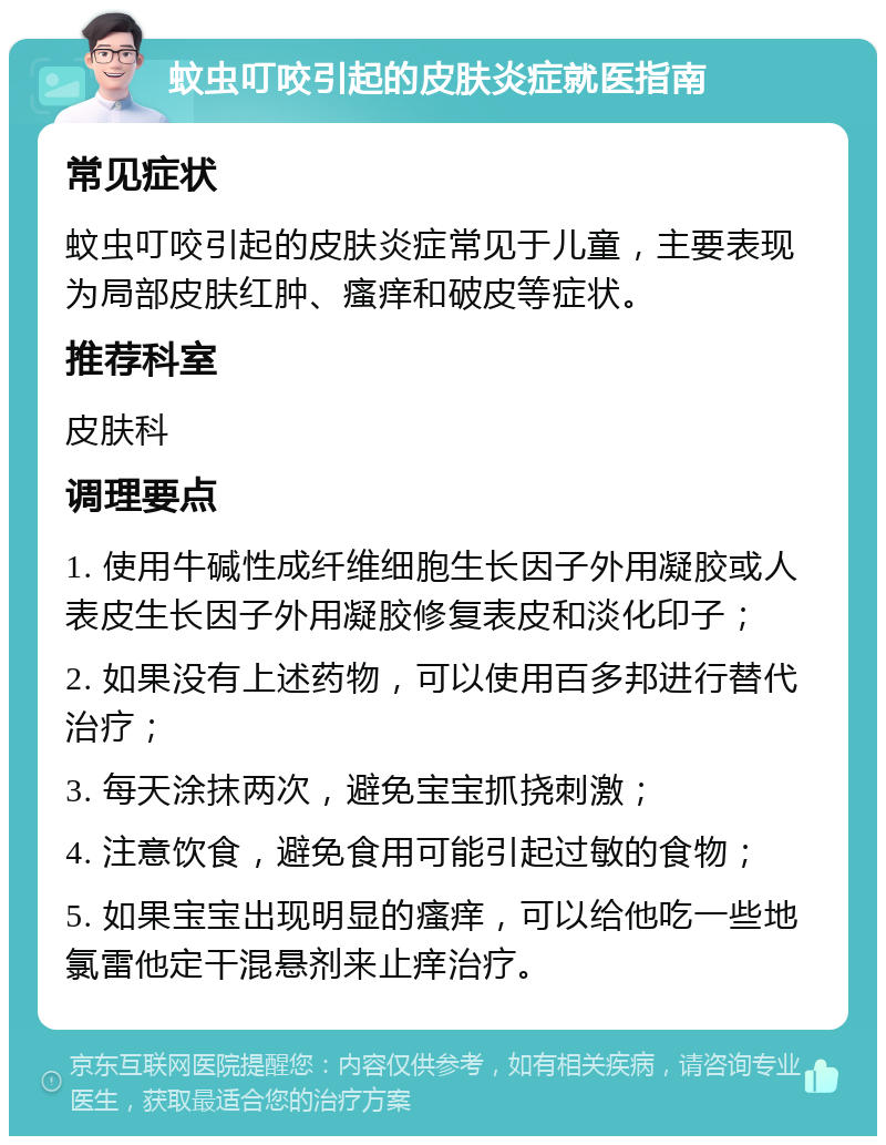 蚊虫叮咬引起的皮肤炎症就医指南 常见症状 蚊虫叮咬引起的皮肤炎症常见于儿童，主要表现为局部皮肤红肿、瘙痒和破皮等症状。 推荐科室 皮肤科 调理要点 1. 使用牛碱性成纤维细胞生长因子外用凝胶或人表皮生长因子外用凝胶修复表皮和淡化印子； 2. 如果没有上述药物，可以使用百多邦进行替代治疗； 3. 每天涂抹两次，避免宝宝抓挠刺激； 4. 注意饮食，避免食用可能引起过敏的食物； 5. 如果宝宝出现明显的瘙痒，可以给他吃一些地氯雷他定干混悬剂来止痒治疗。