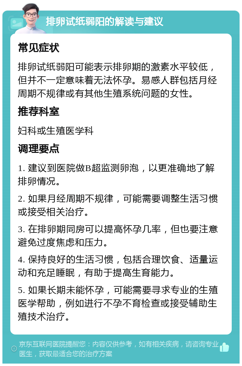 排卵试纸弱阳的解读与建议 常见症状 排卵试纸弱阳可能表示排卵期的激素水平较低，但并不一定意味着无法怀孕。易感人群包括月经周期不规律或有其他生殖系统问题的女性。 推荐科室 妇科或生殖医学科 调理要点 1. 建议到医院做B超监测卵泡，以更准确地了解排卵情况。 2. 如果月经周期不规律，可能需要调整生活习惯或接受相关治疗。 3. 在排卵期同房可以提高怀孕几率，但也要注意避免过度焦虑和压力。 4. 保持良好的生活习惯，包括合理饮食、适量运动和充足睡眠，有助于提高生育能力。 5. 如果长期未能怀孕，可能需要寻求专业的生殖医学帮助，例如进行不孕不育检查或接受辅助生殖技术治疗。