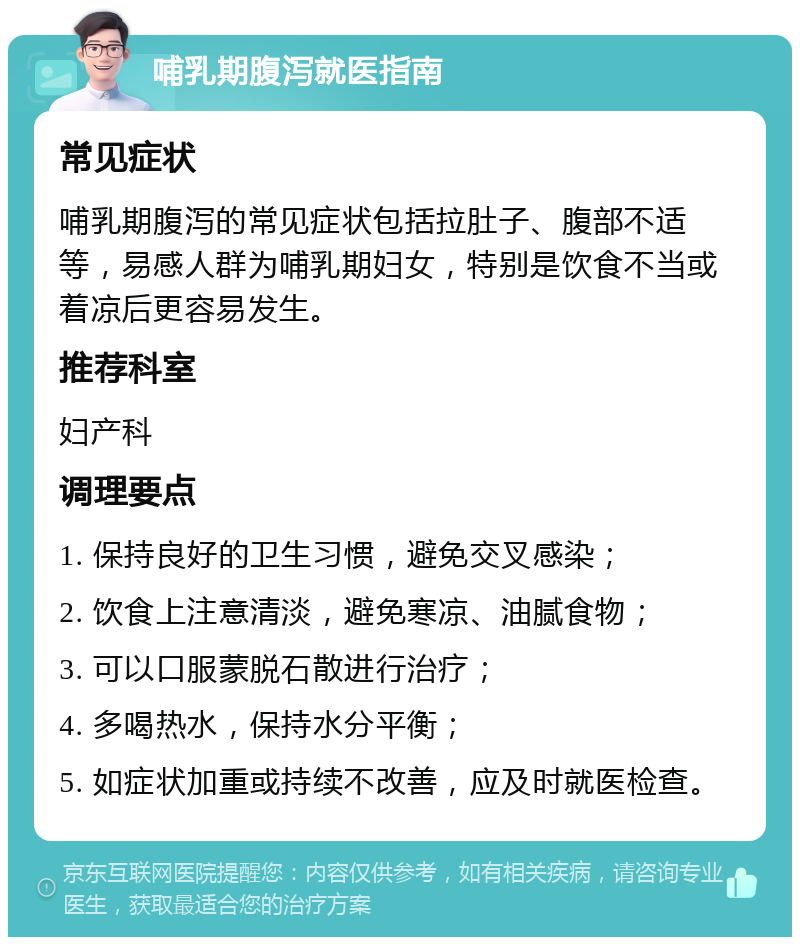 哺乳期腹泻就医指南 常见症状 哺乳期腹泻的常见症状包括拉肚子、腹部不适等，易感人群为哺乳期妇女，特别是饮食不当或着凉后更容易发生。 推荐科室 妇产科 调理要点 1. 保持良好的卫生习惯，避免交叉感染； 2. 饮食上注意清淡，避免寒凉、油腻食物； 3. 可以口服蒙脱石散进行治疗； 4. 多喝热水，保持水分平衡； 5. 如症状加重或持续不改善，应及时就医检查。