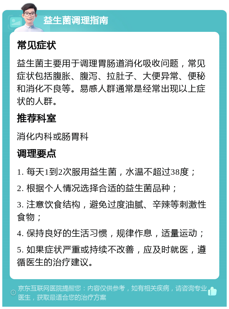 益生菌调理指南 常见症状 益生菌主要用于调理胃肠道消化吸收问题，常见症状包括腹胀、腹泻、拉肚子、大便异常、便秘和消化不良等。易感人群通常是经常出现以上症状的人群。 推荐科室 消化内科或肠胃科 调理要点 1. 每天1到2次服用益生菌，水温不超过38度； 2. 根据个人情况选择合适的益生菌品种； 3. 注意饮食结构，避免过度油腻、辛辣等刺激性食物； 4. 保持良好的生活习惯，规律作息，适量运动； 5. 如果症状严重或持续不改善，应及时就医，遵循医生的治疗建议。