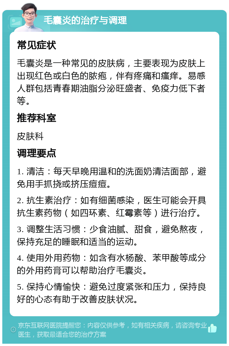 毛囊炎的治疗与调理 常见症状 毛囊炎是一种常见的皮肤病，主要表现为皮肤上出现红色或白色的脓疱，伴有疼痛和瘙痒。易感人群包括青春期油脂分泌旺盛者、免疫力低下者等。 推荐科室 皮肤科 调理要点 1. 清洁：每天早晚用温和的洗面奶清洁面部，避免用手抓挠或挤压痘痘。 2. 抗生素治疗：如有细菌感染，医生可能会开具抗生素药物（如四环素、红霉素等）进行治疗。 3. 调整生活习惯：少食油腻、甜食，避免熬夜，保持充足的睡眠和适当的运动。 4. 使用外用药物：如含有水杨酸、苯甲酸等成分的外用药膏可以帮助治疗毛囊炎。 5. 保持心情愉快：避免过度紧张和压力，保持良好的心态有助于改善皮肤状况。