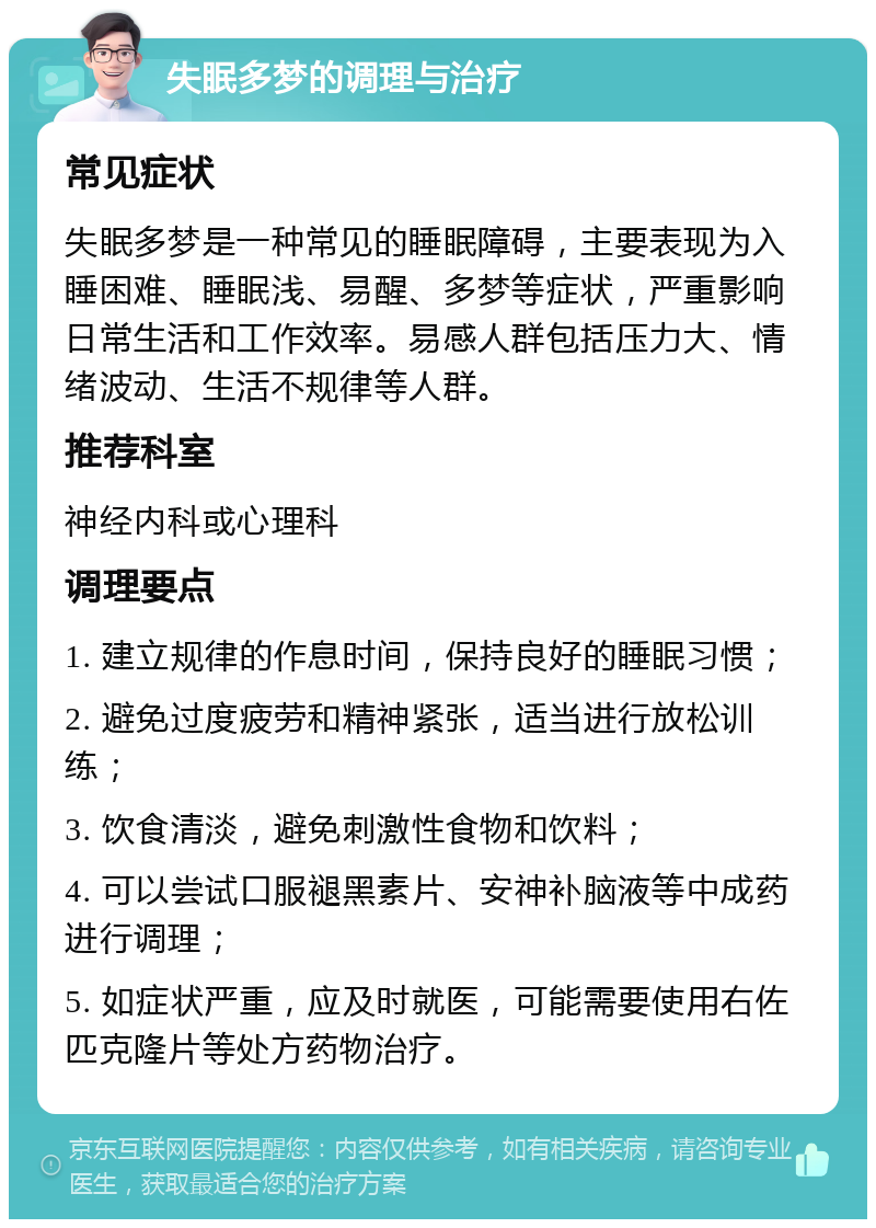 失眠多梦的调理与治疗 常见症状 失眠多梦是一种常见的睡眠障碍，主要表现为入睡困难、睡眠浅、易醒、多梦等症状，严重影响日常生活和工作效率。易感人群包括压力大、情绪波动、生活不规律等人群。 推荐科室 神经内科或心理科 调理要点 1. 建立规律的作息时间，保持良好的睡眠习惯； 2. 避免过度疲劳和精神紧张，适当进行放松训练； 3. 饮食清淡，避免刺激性食物和饮料； 4. 可以尝试口服褪黑素片、安神补脑液等中成药进行调理； 5. 如症状严重，应及时就医，可能需要使用右佐匹克隆片等处方药物治疗。