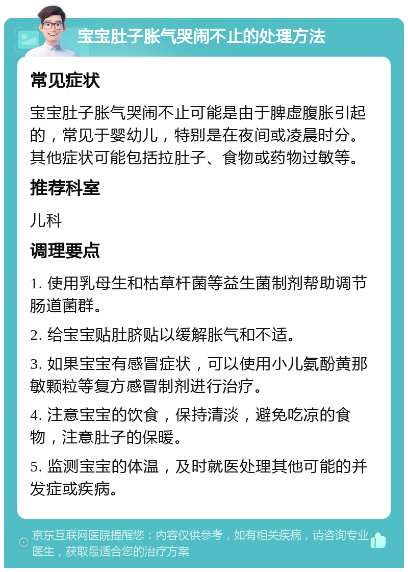 宝宝肚子胀气哭闹不止的处理方法 常见症状 宝宝肚子胀气哭闹不止可能是由于脾虚腹胀引起的，常见于婴幼儿，特别是在夜间或凌晨时分。其他症状可能包括拉肚子、食物或药物过敏等。 推荐科室 儿科 调理要点 1. 使用乳母生和枯草杆菌等益生菌制剂帮助调节肠道菌群。 2. 给宝宝贴肚脐贴以缓解胀气和不适。 3. 如果宝宝有感冒症状，可以使用小儿氨酚黄那敏颗粒等复方感冒制剂进行治疗。 4. 注意宝宝的饮食，保持清淡，避免吃凉的食物，注意肚子的保暖。 5. 监测宝宝的体温，及时就医处理其他可能的并发症或疾病。