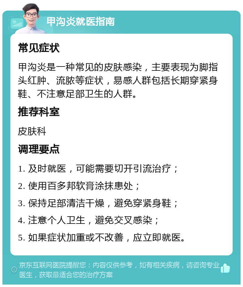 甲沟炎就医指南 常见症状 甲沟炎是一种常见的皮肤感染，主要表现为脚指头红肿、流脓等症状，易感人群包括长期穿紧身鞋、不注意足部卫生的人群。 推荐科室 皮肤科 调理要点 1. 及时就医，可能需要切开引流治疗； 2. 使用百多邦软膏涂抹患处； 3. 保持足部清洁干燥，避免穿紧身鞋； 4. 注意个人卫生，避免交叉感染； 5. 如果症状加重或不改善，应立即就医。