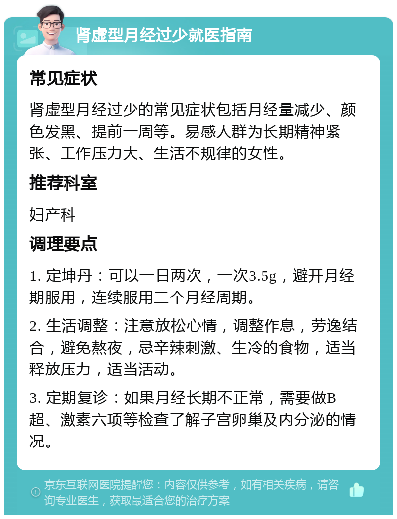 肾虚型月经过少就医指南 常见症状 肾虚型月经过少的常见症状包括月经量减少、颜色发黑、提前一周等。易感人群为长期精神紧张、工作压力大、生活不规律的女性。 推荐科室 妇产科 调理要点 1. 定坤丹：可以一日两次，一次3.5g，避开月经期服用，连续服用三个月经周期。 2. 生活调整：注意放松心情，调整作息，劳逸结合，避免熬夜，忌辛辣刺激、生冷的食物，适当释放压力，适当活动。 3. 定期复诊：如果月经长期不正常，需要做B超、激素六项等检查了解子宫卵巢及内分泌的情况。