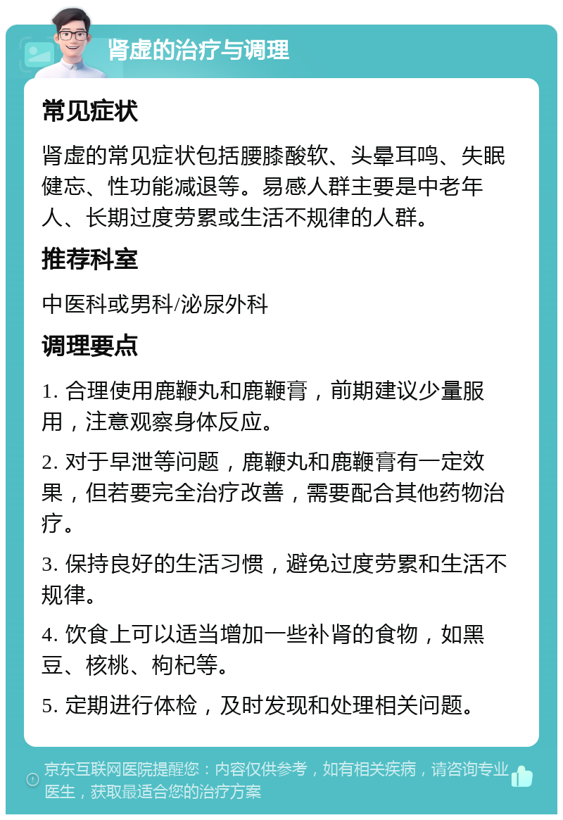 肾虚的治疗与调理 常见症状 肾虚的常见症状包括腰膝酸软、头晕耳鸣、失眠健忘、性功能减退等。易感人群主要是中老年人、长期过度劳累或生活不规律的人群。 推荐科室 中医科或男科/泌尿外科 调理要点 1. 合理使用鹿鞭丸和鹿鞭膏，前期建议少量服用，注意观察身体反应。 2. 对于早泄等问题，鹿鞭丸和鹿鞭膏有一定效果，但若要完全治疗改善，需要配合其他药物治疗。 3. 保持良好的生活习惯，避免过度劳累和生活不规律。 4. 饮食上可以适当增加一些补肾的食物，如黑豆、核桃、枸杞等。 5. 定期进行体检，及时发现和处理相关问题。