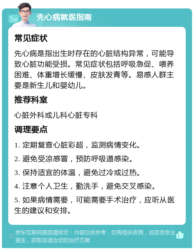 先心病就医指南 常见症状 先心病是指出生时存在的心脏结构异常，可能导致心脏功能受损。常见症状包括呼吸急促、喂养困难、体重增长缓慢、皮肤发青等。易感人群主要是新生儿和婴幼儿。 推荐科室 心脏外科或儿科心脏专科 调理要点 1. 定期复查心脏彩超，监测病情变化。 2. 避免受凉感冒，预防呼吸道感染。 3. 保持适宜的体温，避免过冷或过热。 4. 注意个人卫生，勤洗手，避免交叉感染。 5. 如果病情需要，可能需要手术治疗，应听从医生的建议和安排。