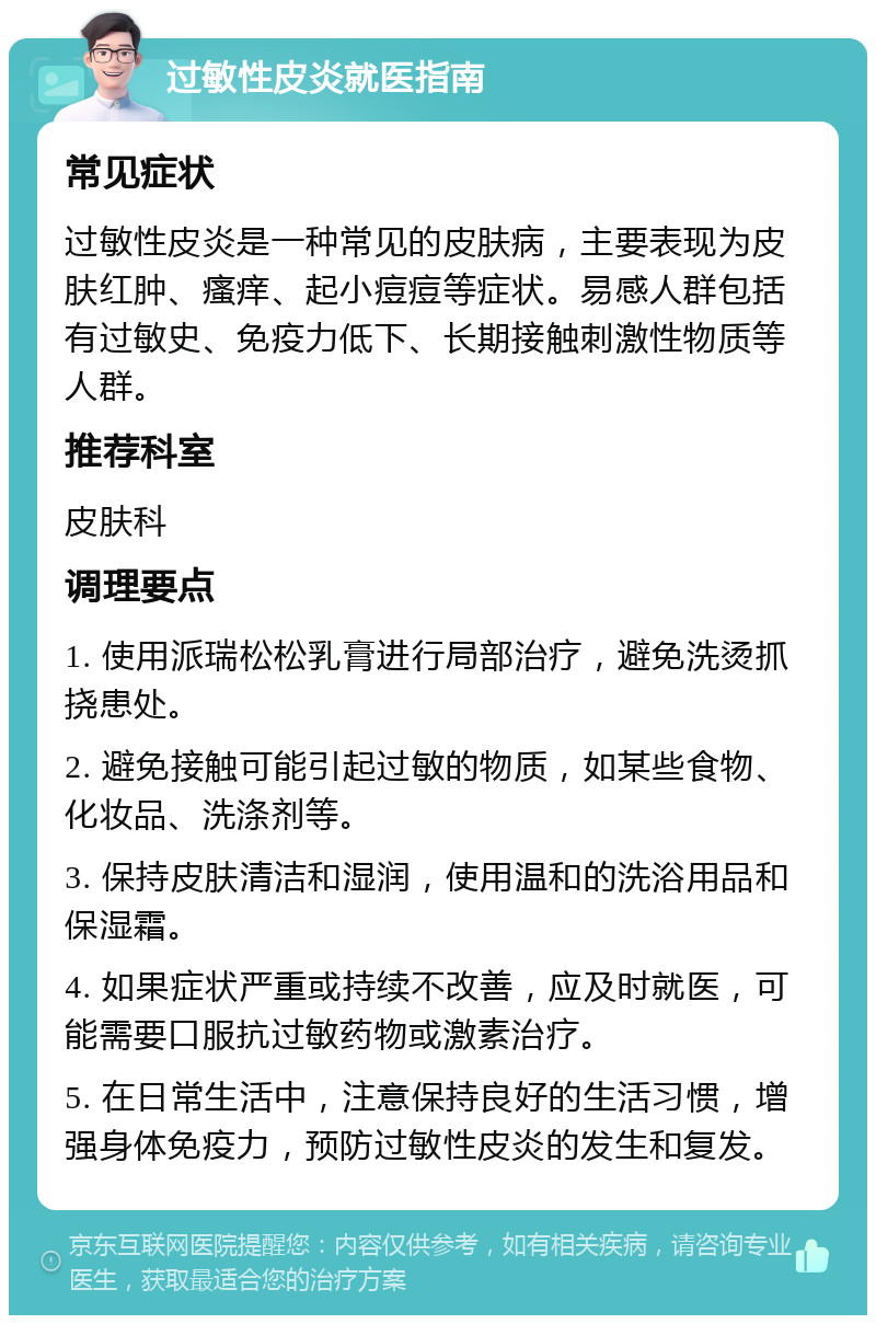 过敏性皮炎就医指南 常见症状 过敏性皮炎是一种常见的皮肤病，主要表现为皮肤红肿、瘙痒、起小痘痘等症状。易感人群包括有过敏史、免疫力低下、长期接触刺激性物质等人群。 推荐科室 皮肤科 调理要点 1. 使用派瑞松松乳膏进行局部治疗，避免洗烫抓挠患处。 2. 避免接触可能引起过敏的物质，如某些食物、化妆品、洗涤剂等。 3. 保持皮肤清洁和湿润，使用温和的洗浴用品和保湿霜。 4. 如果症状严重或持续不改善，应及时就医，可能需要口服抗过敏药物或激素治疗。 5. 在日常生活中，注意保持良好的生活习惯，增强身体免疫力，预防过敏性皮炎的发生和复发。