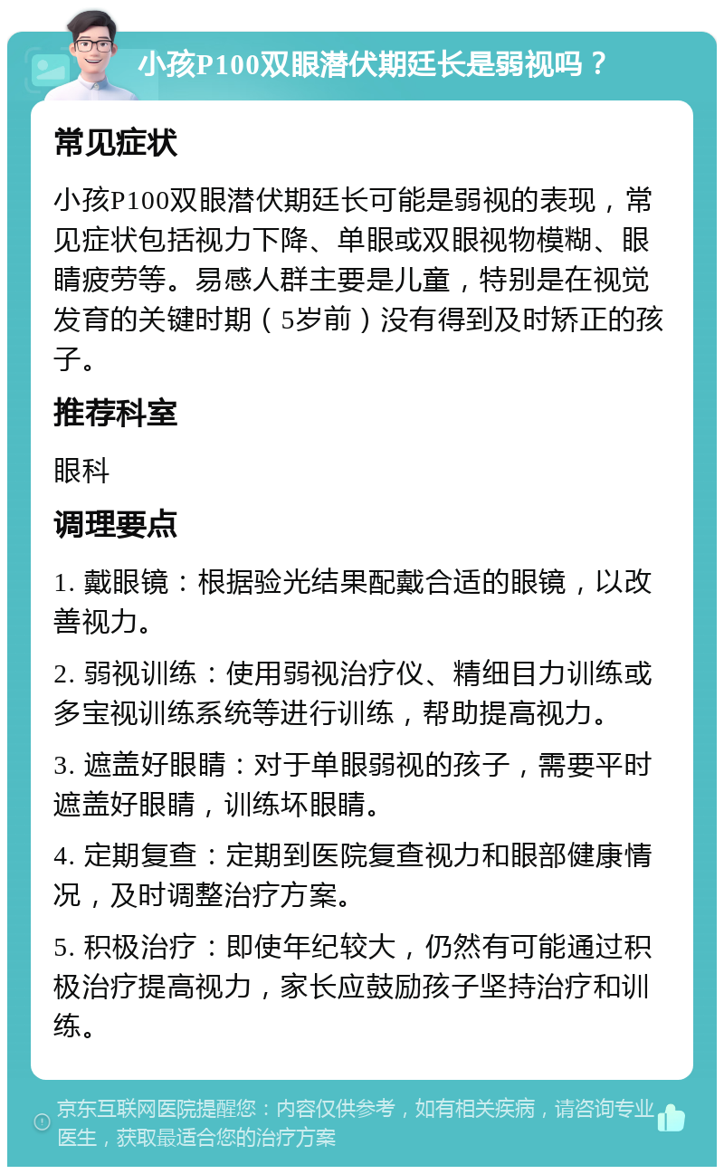 小孩P100双眼潜伏期廷长是弱视吗？ 常见症状 小孩P100双眼潜伏期廷长可能是弱视的表现，常见症状包括视力下降、单眼或双眼视物模糊、眼睛疲劳等。易感人群主要是儿童，特别是在视觉发育的关键时期（5岁前）没有得到及时矫正的孩子。 推荐科室 眼科 调理要点 1. 戴眼镜：根据验光结果配戴合适的眼镜，以改善视力。 2. 弱视训练：使用弱视治疗仪、精细目力训练或多宝视训练系统等进行训练，帮助提高视力。 3. 遮盖好眼睛：对于单眼弱视的孩子，需要平时遮盖好眼睛，训练坏眼睛。 4. 定期复查：定期到医院复查视力和眼部健康情况，及时调整治疗方案。 5. 积极治疗：即使年纪较大，仍然有可能通过积极治疗提高视力，家长应鼓励孩子坚持治疗和训练。