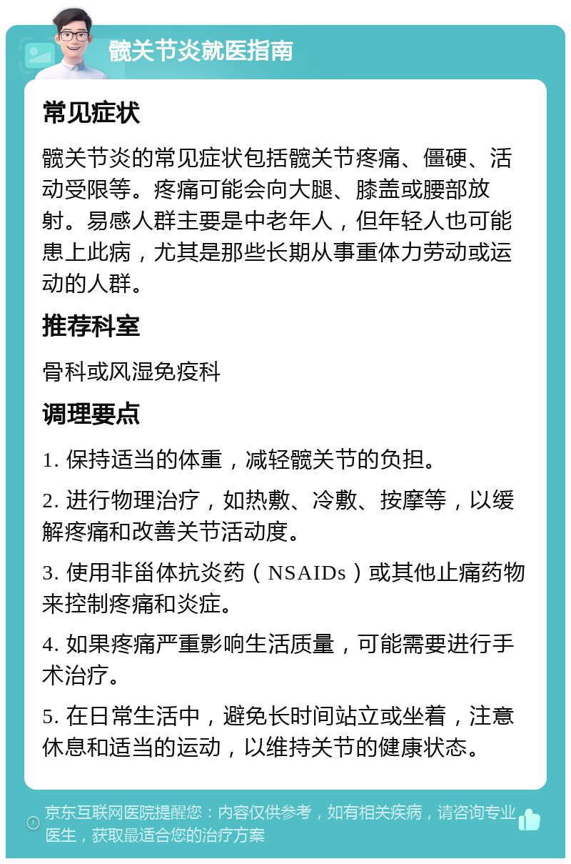 髋关节炎就医指南 常见症状 髋关节炎的常见症状包括髋关节疼痛、僵硬、活动受限等。疼痛可能会向大腿、膝盖或腰部放射。易感人群主要是中老年人，但年轻人也可能患上此病，尤其是那些长期从事重体力劳动或运动的人群。 推荐科室 骨科或风湿免疫科 调理要点 1. 保持适当的体重，减轻髋关节的负担。 2. 进行物理治疗，如热敷、冷敷、按摩等，以缓解疼痛和改善关节活动度。 3. 使用非甾体抗炎药（NSAIDs）或其他止痛药物来控制疼痛和炎症。 4. 如果疼痛严重影响生活质量，可能需要进行手术治疗。 5. 在日常生活中，避免长时间站立或坐着，注意休息和适当的运动，以维持关节的健康状态。