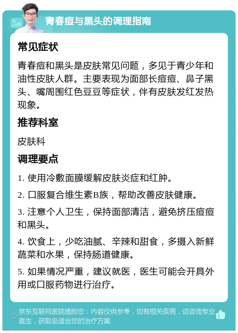 青春痘与黑头的调理指南 常见症状 青春痘和黑头是皮肤常见问题，多见于青少年和油性皮肤人群。主要表现为面部长痘痘、鼻子黑头、嘴周围红色豆豆等症状，伴有皮肤发红发热现象。 推荐科室 皮肤科 调理要点 1. 使用冷敷面膜缓解皮肤炎症和红肿。 2. 口服复合维生素B族，帮助改善皮肤健康。 3. 注意个人卫生，保持面部清洁，避免挤压痘痘和黑头。 4. 饮食上，少吃油腻、辛辣和甜食，多摄入新鲜蔬菜和水果，保持肠道健康。 5. 如果情况严重，建议就医，医生可能会开具外用或口服药物进行治疗。