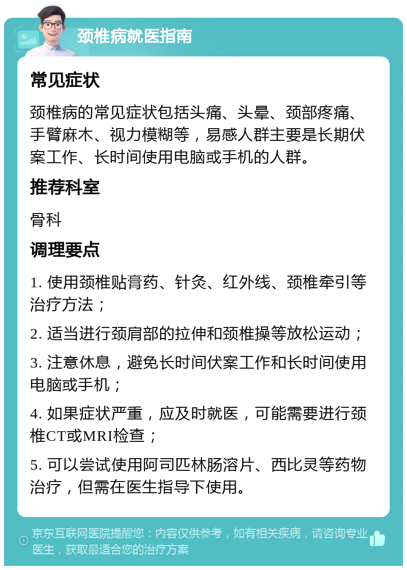 颈椎病就医指南 常见症状 颈椎病的常见症状包括头痛、头晕、颈部疼痛、手臂麻木、视力模糊等，易感人群主要是长期伏案工作、长时间使用电脑或手机的人群。 推荐科室 骨科 调理要点 1. 使用颈椎贴膏药、针灸、红外线、颈椎牵引等治疗方法； 2. 适当进行颈肩部的拉伸和颈椎操等放松运动； 3. 注意休息，避免长时间伏案工作和长时间使用电脑或手机； 4. 如果症状严重，应及时就医，可能需要进行颈椎CT或MRI检查； 5. 可以尝试使用阿司匹林肠溶片、西比灵等药物治疗，但需在医生指导下使用。