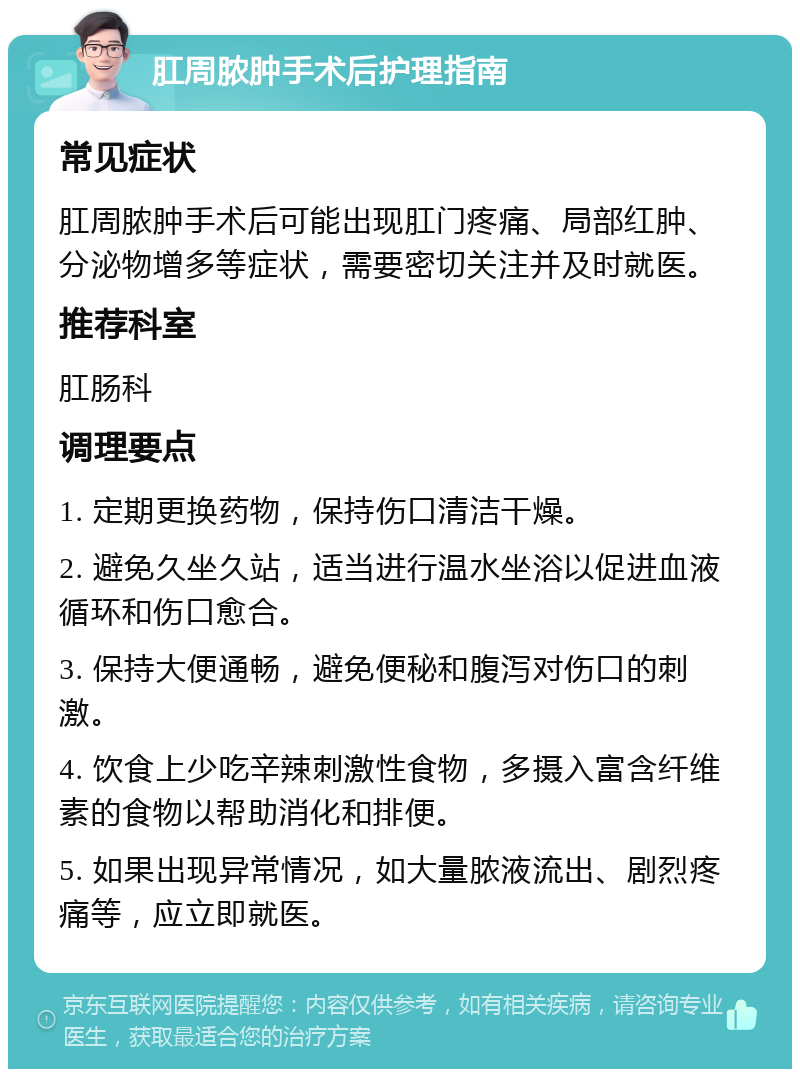 肛周脓肿手术后护理指南 常见症状 肛周脓肿手术后可能出现肛门疼痛、局部红肿、分泌物增多等症状，需要密切关注并及时就医。 推荐科室 肛肠科 调理要点 1. 定期更换药物，保持伤口清洁干燥。 2. 避免久坐久站，适当进行温水坐浴以促进血液循环和伤口愈合。 3. 保持大便通畅，避免便秘和腹泻对伤口的刺激。 4. 饮食上少吃辛辣刺激性食物，多摄入富含纤维素的食物以帮助消化和排便。 5. 如果出现异常情况，如大量脓液流出、剧烈疼痛等，应立即就医。