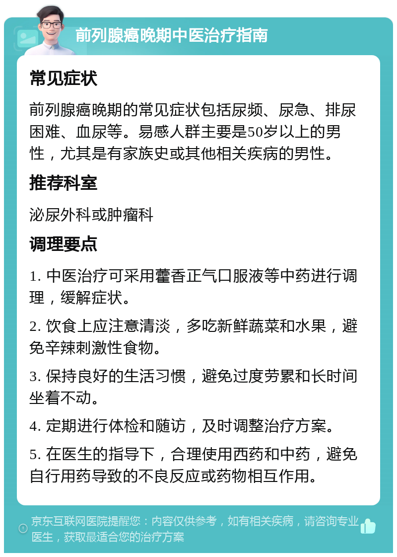 前列腺癌晚期中医治疗指南 常见症状 前列腺癌晚期的常见症状包括尿频、尿急、排尿困难、血尿等。易感人群主要是50岁以上的男性，尤其是有家族史或其他相关疾病的男性。 推荐科室 泌尿外科或肿瘤科 调理要点 1. 中医治疗可采用藿香正气口服液等中药进行调理，缓解症状。 2. 饮食上应注意清淡，多吃新鲜蔬菜和水果，避免辛辣刺激性食物。 3. 保持良好的生活习惯，避免过度劳累和长时间坐着不动。 4. 定期进行体检和随访，及时调整治疗方案。 5. 在医生的指导下，合理使用西药和中药，避免自行用药导致的不良反应或药物相互作用。