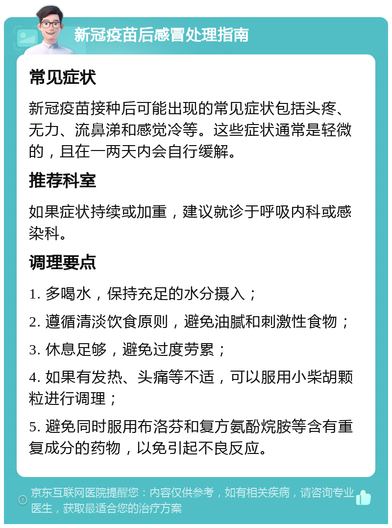 新冠疫苗后感冒处理指南 常见症状 新冠疫苗接种后可能出现的常见症状包括头疼、无力、流鼻涕和感觉冷等。这些症状通常是轻微的，且在一两天内会自行缓解。 推荐科室 如果症状持续或加重，建议就诊于呼吸内科或感染科。 调理要点 1. 多喝水，保持充足的水分摄入； 2. 遵循清淡饮食原则，避免油腻和刺激性食物； 3. 休息足够，避免过度劳累； 4. 如果有发热、头痛等不适，可以服用小柴胡颗粒进行调理； 5. 避免同时服用布洛芬和复方氨酚烷胺等含有重复成分的药物，以免引起不良反应。