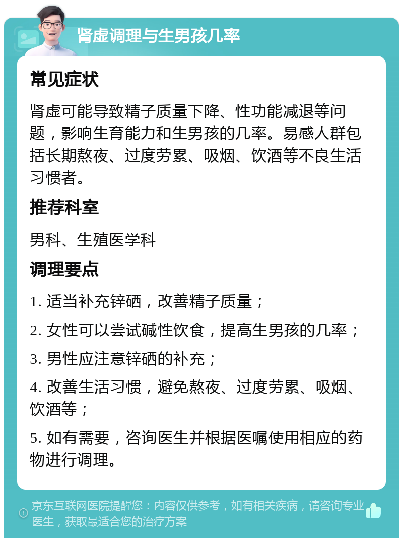 肾虚调理与生男孩几率 常见症状 肾虚可能导致精子质量下降、性功能减退等问题，影响生育能力和生男孩的几率。易感人群包括长期熬夜、过度劳累、吸烟、饮酒等不良生活习惯者。 推荐科室 男科、生殖医学科 调理要点 1. 适当补充锌硒，改善精子质量； 2. 女性可以尝试碱性饮食，提高生男孩的几率； 3. 男性应注意锌硒的补充； 4. 改善生活习惯，避免熬夜、过度劳累、吸烟、饮酒等； 5. 如有需要，咨询医生并根据医嘱使用相应的药物进行调理。