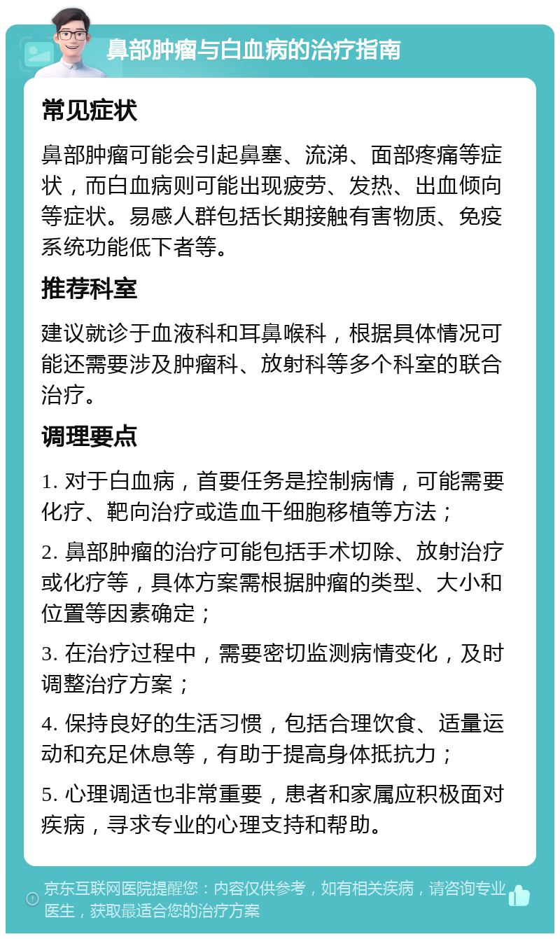 鼻部肿瘤与白血病的治疗指南 常见症状 鼻部肿瘤可能会引起鼻塞、流涕、面部疼痛等症状，而白血病则可能出现疲劳、发热、出血倾向等症状。易感人群包括长期接触有害物质、免疫系统功能低下者等。 推荐科室 建议就诊于血液科和耳鼻喉科，根据具体情况可能还需要涉及肿瘤科、放射科等多个科室的联合治疗。 调理要点 1. 对于白血病，首要任务是控制病情，可能需要化疗、靶向治疗或造血干细胞移植等方法； 2. 鼻部肿瘤的治疗可能包括手术切除、放射治疗或化疗等，具体方案需根据肿瘤的类型、大小和位置等因素确定； 3. 在治疗过程中，需要密切监测病情变化，及时调整治疗方案； 4. 保持良好的生活习惯，包括合理饮食、适量运动和充足休息等，有助于提高身体抵抗力； 5. 心理调适也非常重要，患者和家属应积极面对疾病，寻求专业的心理支持和帮助。