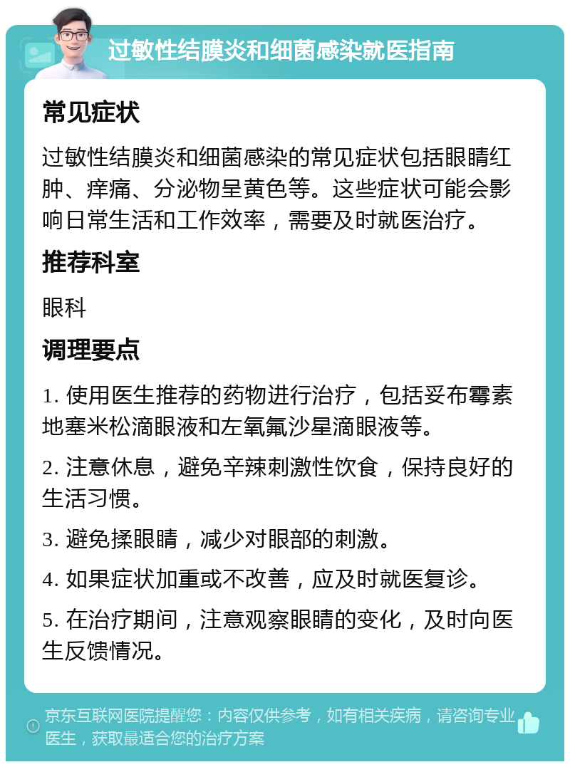 过敏性结膜炎和细菌感染就医指南 常见症状 过敏性结膜炎和细菌感染的常见症状包括眼睛红肿、痒痛、分泌物呈黄色等。这些症状可能会影响日常生活和工作效率，需要及时就医治疗。 推荐科室 眼科 调理要点 1. 使用医生推荐的药物进行治疗，包括妥布霉素地塞米松滴眼液和左氧氟沙星滴眼液等。 2. 注意休息，避免辛辣刺激性饮食，保持良好的生活习惯。 3. 避免揉眼睛，减少对眼部的刺激。 4. 如果症状加重或不改善，应及时就医复诊。 5. 在治疗期间，注意观察眼睛的变化，及时向医生反馈情况。