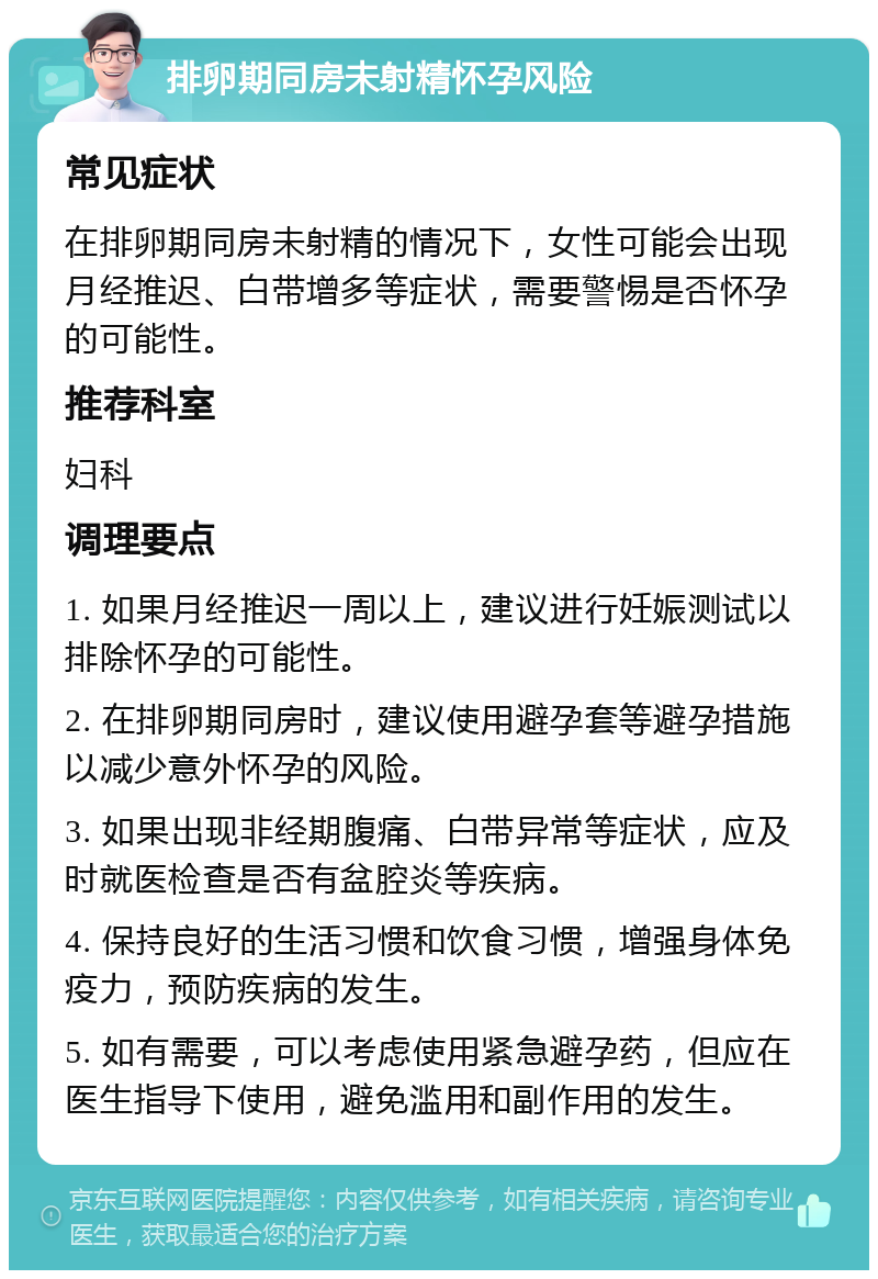 排卵期同房未射精怀孕风险 常见症状 在排卵期同房未射精的情况下，女性可能会出现月经推迟、白带增多等症状，需要警惕是否怀孕的可能性。 推荐科室 妇科 调理要点 1. 如果月经推迟一周以上，建议进行妊娠测试以排除怀孕的可能性。 2. 在排卵期同房时，建议使用避孕套等避孕措施以减少意外怀孕的风险。 3. 如果出现非经期腹痛、白带异常等症状，应及时就医检查是否有盆腔炎等疾病。 4. 保持良好的生活习惯和饮食习惯，增强身体免疫力，预防疾病的发生。 5. 如有需要，可以考虑使用紧急避孕药，但应在医生指导下使用，避免滥用和副作用的发生。