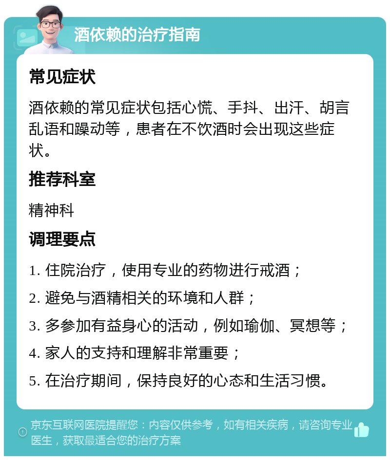 酒依赖的治疗指南 常见症状 酒依赖的常见症状包括心慌、手抖、出汗、胡言乱语和躁动等，患者在不饮酒时会出现这些症状。 推荐科室 精神科 调理要点 1. 住院治疗，使用专业的药物进行戒酒； 2. 避免与酒精相关的环境和人群； 3. 多参加有益身心的活动，例如瑜伽、冥想等； 4. 家人的支持和理解非常重要； 5. 在治疗期间，保持良好的心态和生活习惯。