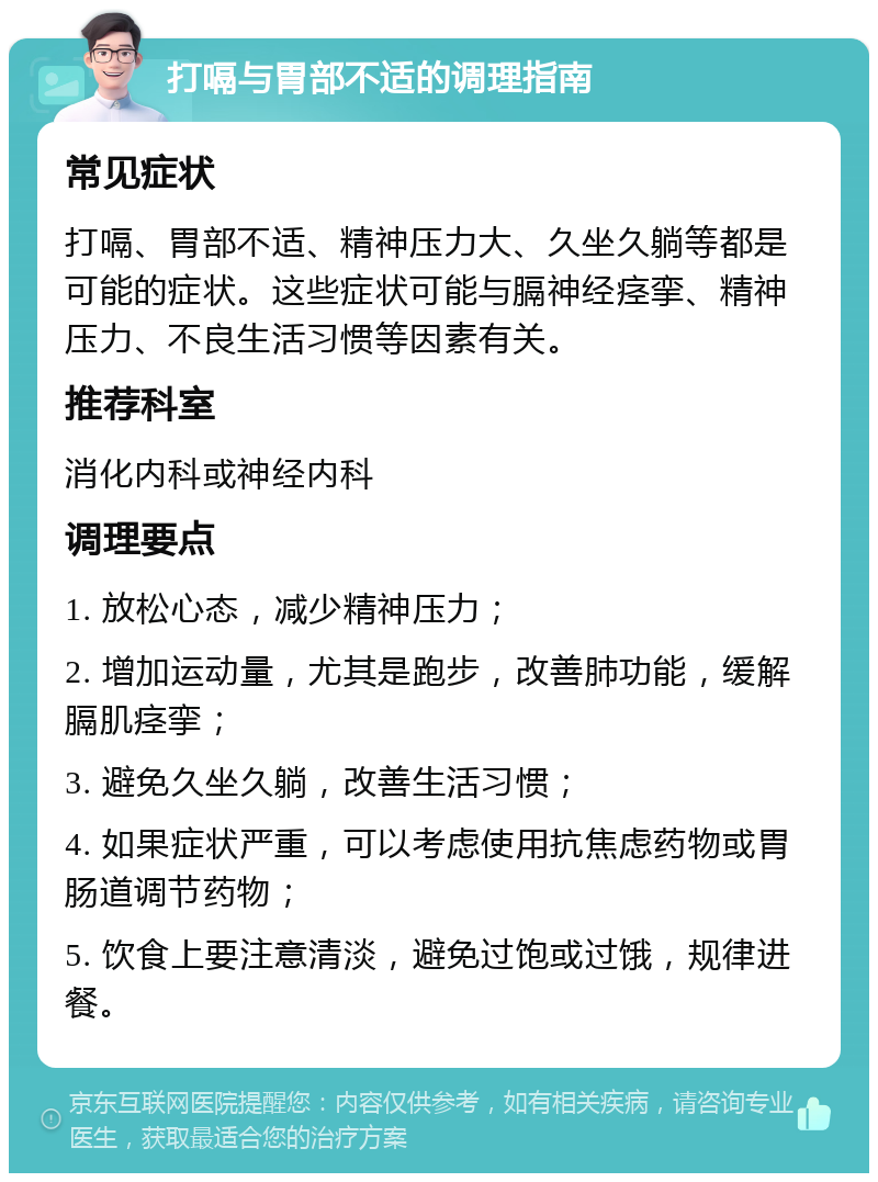 打嗝与胃部不适的调理指南 常见症状 打嗝、胃部不适、精神压力大、久坐久躺等都是可能的症状。这些症状可能与膈神经痉挛、精神压力、不良生活习惯等因素有关。 推荐科室 消化内科或神经内科 调理要点 1. 放松心态，减少精神压力； 2. 增加运动量，尤其是跑步，改善肺功能，缓解膈肌痉挛； 3. 避免久坐久躺，改善生活习惯； 4. 如果症状严重，可以考虑使用抗焦虑药物或胃肠道调节药物； 5. 饮食上要注意清淡，避免过饱或过饿，规律进餐。