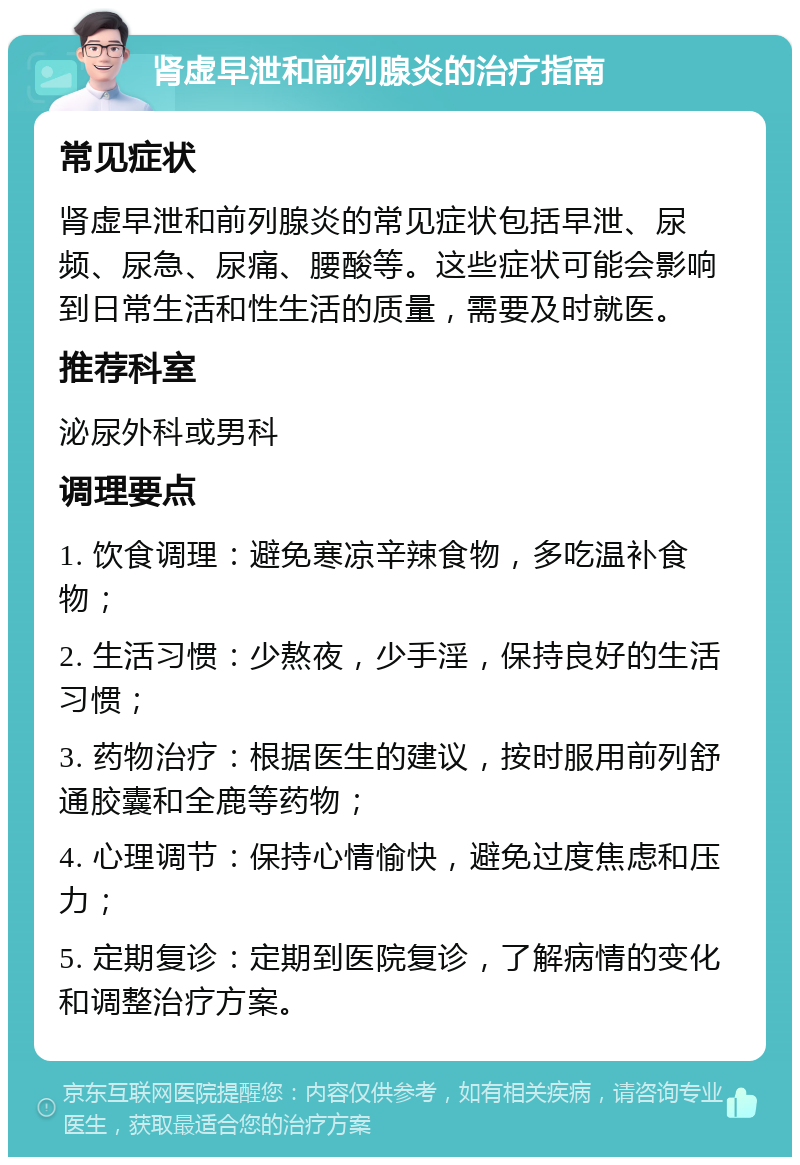 肾虚早泄和前列腺炎的治疗指南 常见症状 肾虚早泄和前列腺炎的常见症状包括早泄、尿频、尿急、尿痛、腰酸等。这些症状可能会影响到日常生活和性生活的质量，需要及时就医。 推荐科室 泌尿外科或男科 调理要点 1. 饮食调理：避免寒凉辛辣食物，多吃温补食物； 2. 生活习惯：少熬夜，少手淫，保持良好的生活习惯； 3. 药物治疗：根据医生的建议，按时服用前列舒通胶囊和全鹿等药物； 4. 心理调节：保持心情愉快，避免过度焦虑和压力； 5. 定期复诊：定期到医院复诊，了解病情的变化和调整治疗方案。