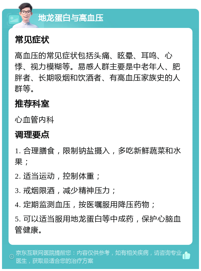 地龙蛋白与高血压 常见症状 高血压的常见症状包括头痛、眩晕、耳鸣、心悸、视力模糊等。易感人群主要是中老年人、肥胖者、长期吸烟和饮酒者、有高血压家族史的人群等。 推荐科室 心血管内科 调理要点 1. 合理膳食，限制钠盐摄入，多吃新鲜蔬菜和水果； 2. 适当运动，控制体重； 3. 戒烟限酒，减少精神压力； 4. 定期监测血压，按医嘱服用降压药物； 5. 可以适当服用地龙蛋白等中成药，保护心脑血管健康。