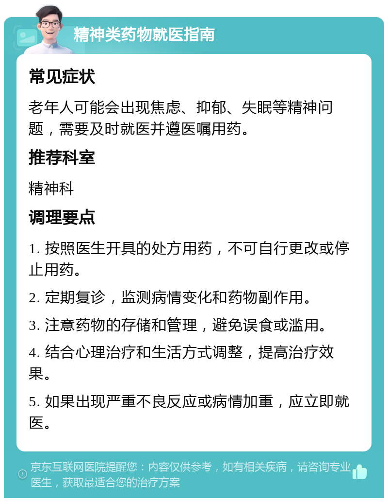 精神类药物就医指南 常见症状 老年人可能会出现焦虑、抑郁、失眠等精神问题，需要及时就医并遵医嘱用药。 推荐科室 精神科 调理要点 1. 按照医生开具的处方用药，不可自行更改或停止用药。 2. 定期复诊，监测病情变化和药物副作用。 3. 注意药物的存储和管理，避免误食或滥用。 4. 结合心理治疗和生活方式调整，提高治疗效果。 5. 如果出现严重不良反应或病情加重，应立即就医。