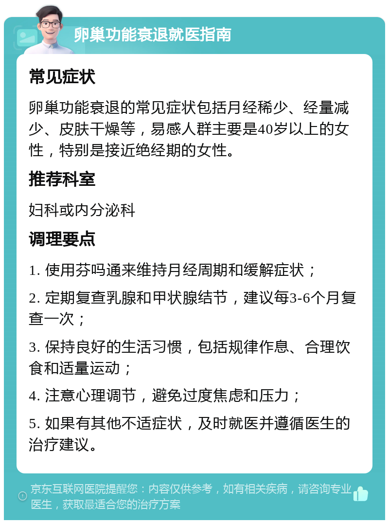 卵巢功能衰退就医指南 常见症状 卵巢功能衰退的常见症状包括月经稀少、经量减少、皮肤干燥等，易感人群主要是40岁以上的女性，特别是接近绝经期的女性。 推荐科室 妇科或内分泌科 调理要点 1. 使用芬吗通来维持月经周期和缓解症状； 2. 定期复查乳腺和甲状腺结节，建议每3-6个月复查一次； 3. 保持良好的生活习惯，包括规律作息、合理饮食和适量运动； 4. 注意心理调节，避免过度焦虑和压力； 5. 如果有其他不适症状，及时就医并遵循医生的治疗建议。