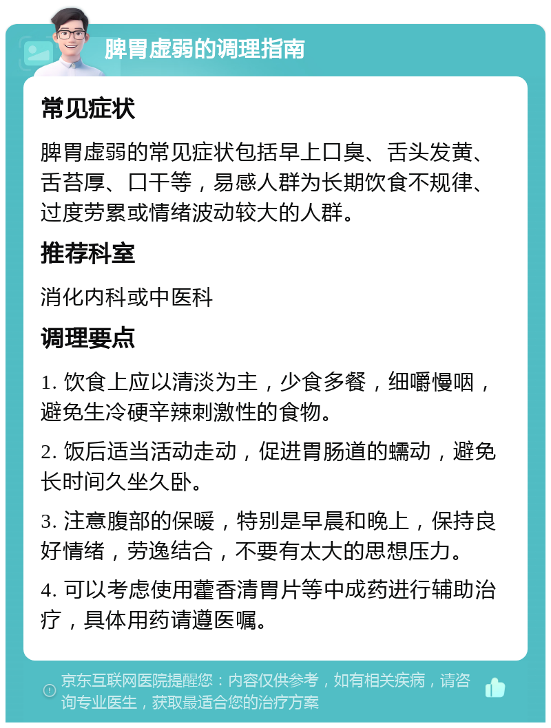 脾胃虚弱的调理指南 常见症状 脾胃虚弱的常见症状包括早上口臭、舌头发黄、舌苔厚、口干等，易感人群为长期饮食不规律、过度劳累或情绪波动较大的人群。 推荐科室 消化内科或中医科 调理要点 1. 饮食上应以清淡为主，少食多餐，细嚼慢咽，避免生冷硬辛辣刺激性的食物。 2. 饭后适当活动走动，促进胃肠道的蠕动，避免长时间久坐久卧。 3. 注意腹部的保暖，特别是早晨和晚上，保持良好情绪，劳逸结合，不要有太大的思想压力。 4. 可以考虑使用藿香清胃片等中成药进行辅助治疗，具体用药请遵医嘱。