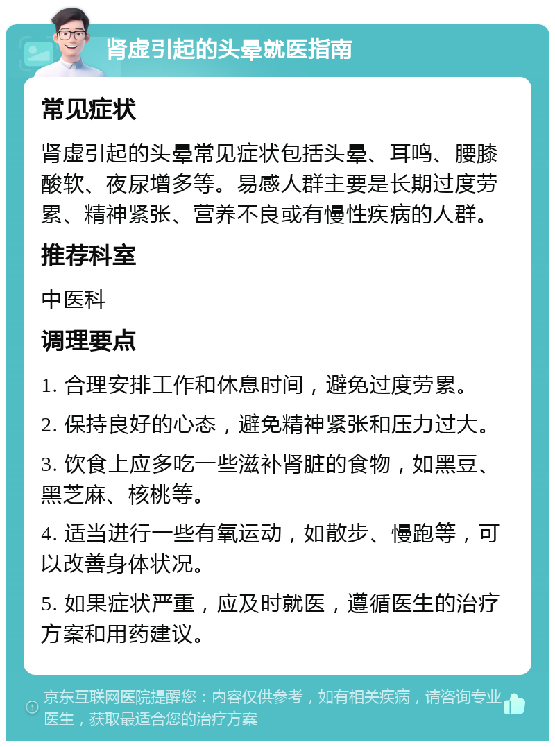 肾虚引起的头晕就医指南 常见症状 肾虚引起的头晕常见症状包括头晕、耳鸣、腰膝酸软、夜尿增多等。易感人群主要是长期过度劳累、精神紧张、营养不良或有慢性疾病的人群。 推荐科室 中医科 调理要点 1. 合理安排工作和休息时间，避免过度劳累。 2. 保持良好的心态，避免精神紧张和压力过大。 3. 饮食上应多吃一些滋补肾脏的食物，如黑豆、黑芝麻、核桃等。 4. 适当进行一些有氧运动，如散步、慢跑等，可以改善身体状况。 5. 如果症状严重，应及时就医，遵循医生的治疗方案和用药建议。