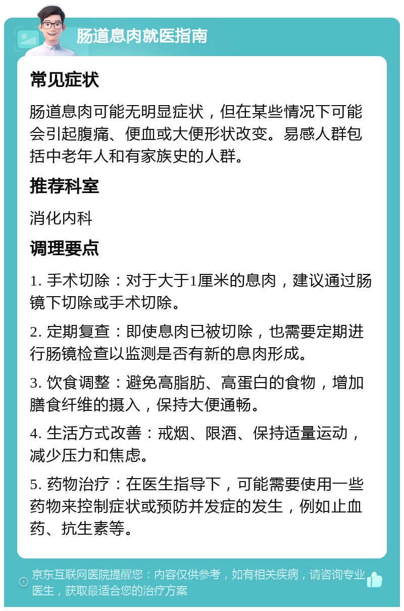 肠道息肉就医指南 常见症状 肠道息肉可能无明显症状，但在某些情况下可能会引起腹痛、便血或大便形状改变。易感人群包括中老年人和有家族史的人群。 推荐科室 消化内科 调理要点 1. 手术切除：对于大于1厘米的息肉，建议通过肠镜下切除或手术切除。 2. 定期复查：即使息肉已被切除，也需要定期进行肠镜检查以监测是否有新的息肉形成。 3. 饮食调整：避免高脂肪、高蛋白的食物，增加膳食纤维的摄入，保持大便通畅。 4. 生活方式改善：戒烟、限酒、保持适量运动，减少压力和焦虑。 5. 药物治疗：在医生指导下，可能需要使用一些药物来控制症状或预防并发症的发生，例如止血药、抗生素等。