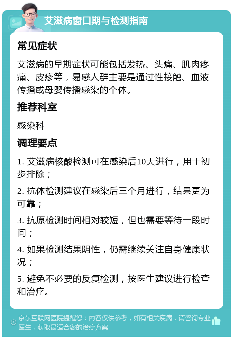 艾滋病窗口期与检测指南 常见症状 艾滋病的早期症状可能包括发热、头痛、肌肉疼痛、皮疹等，易感人群主要是通过性接触、血液传播或母婴传播感染的个体。 推荐科室 感染科 调理要点 1. 艾滋病核酸检测可在感染后10天进行，用于初步排除； 2. 抗体检测建议在感染后三个月进行，结果更为可靠； 3. 抗原检测时间相对较短，但也需要等待一段时间； 4. 如果检测结果阴性，仍需继续关注自身健康状况； 5. 避免不必要的反复检测，按医生建议进行检查和治疗。