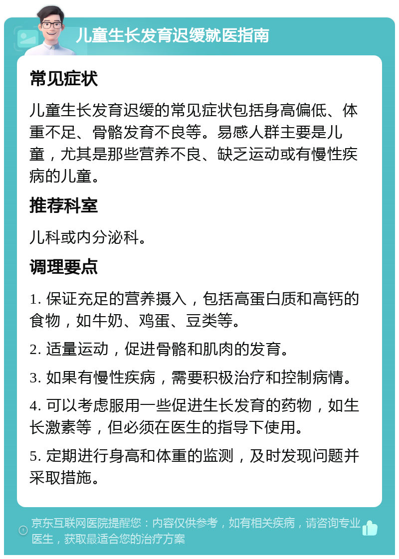 儿童生长发育迟缓就医指南 常见症状 儿童生长发育迟缓的常见症状包括身高偏低、体重不足、骨骼发育不良等。易感人群主要是儿童，尤其是那些营养不良、缺乏运动或有慢性疾病的儿童。 推荐科室 儿科或内分泌科。 调理要点 1. 保证充足的营养摄入，包括高蛋白质和高钙的食物，如牛奶、鸡蛋、豆类等。 2. 适量运动，促进骨骼和肌肉的发育。 3. 如果有慢性疾病，需要积极治疗和控制病情。 4. 可以考虑服用一些促进生长发育的药物，如生长激素等，但必须在医生的指导下使用。 5. 定期进行身高和体重的监测，及时发现问题并采取措施。