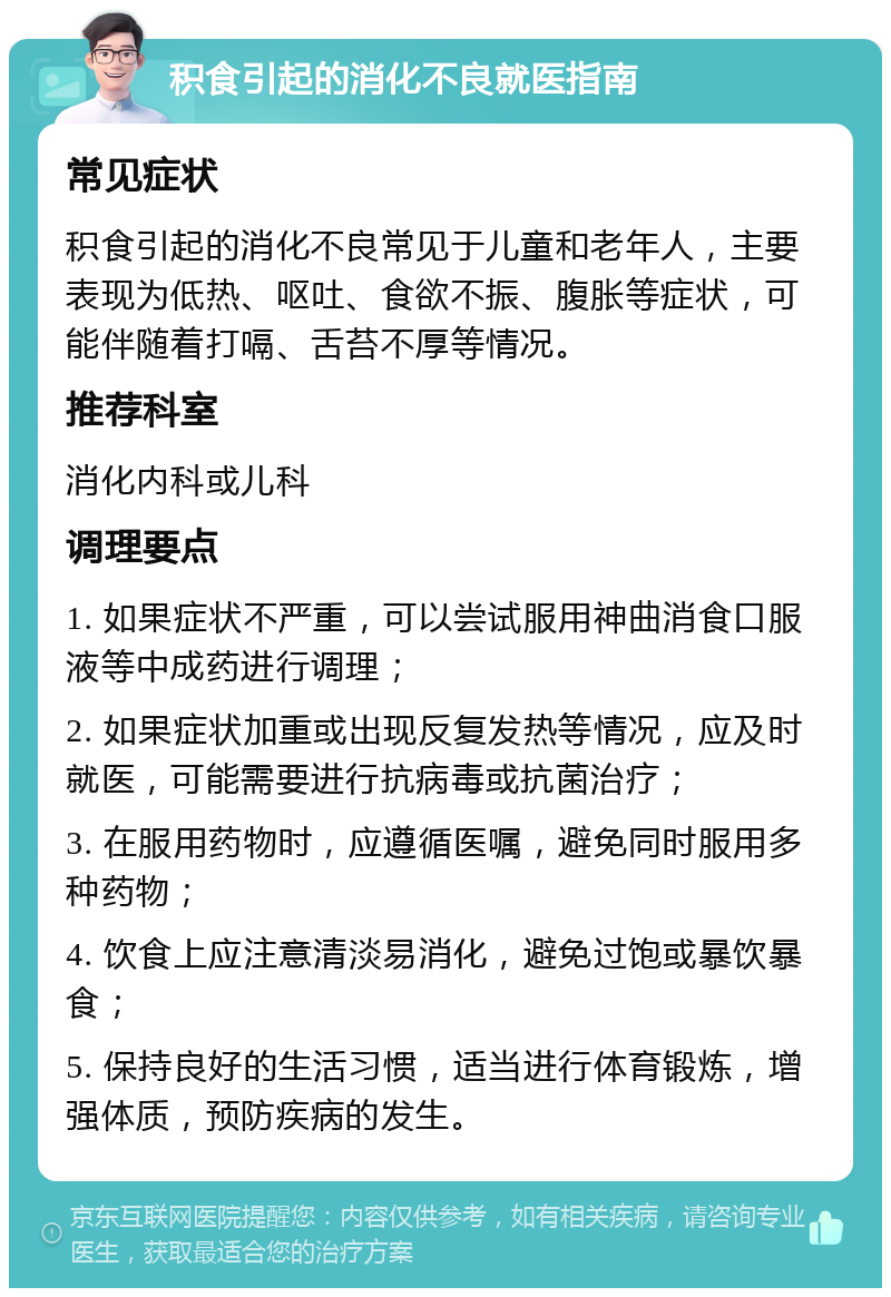 积食引起的消化不良就医指南 常见症状 积食引起的消化不良常见于儿童和老年人，主要表现为低热、呕吐、食欲不振、腹胀等症状，可能伴随着打嗝、舌苔不厚等情况。 推荐科室 消化内科或儿科 调理要点 1. 如果症状不严重，可以尝试服用神曲消食口服液等中成药进行调理； 2. 如果症状加重或出现反复发热等情况，应及时就医，可能需要进行抗病毒或抗菌治疗； 3. 在服用药物时，应遵循医嘱，避免同时服用多种药物； 4. 饮食上应注意清淡易消化，避免过饱或暴饮暴食； 5. 保持良好的生活习惯，适当进行体育锻炼，增强体质，预防疾病的发生。