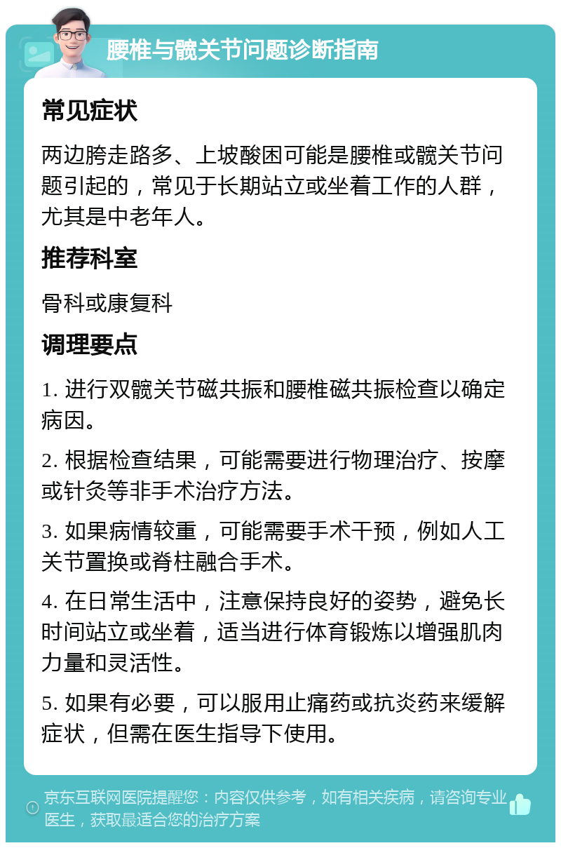 腰椎与髋关节问题诊断指南 常见症状 两边胯走路多、上坡酸困可能是腰椎或髋关节问题引起的，常见于长期站立或坐着工作的人群，尤其是中老年人。 推荐科室 骨科或康复科 调理要点 1. 进行双髋关节磁共振和腰椎磁共振检查以确定病因。 2. 根据检查结果，可能需要进行物理治疗、按摩或针灸等非手术治疗方法。 3. 如果病情较重，可能需要手术干预，例如人工关节置换或脊柱融合手术。 4. 在日常生活中，注意保持良好的姿势，避免长时间站立或坐着，适当进行体育锻炼以增强肌肉力量和灵活性。 5. 如果有必要，可以服用止痛药或抗炎药来缓解症状，但需在医生指导下使用。