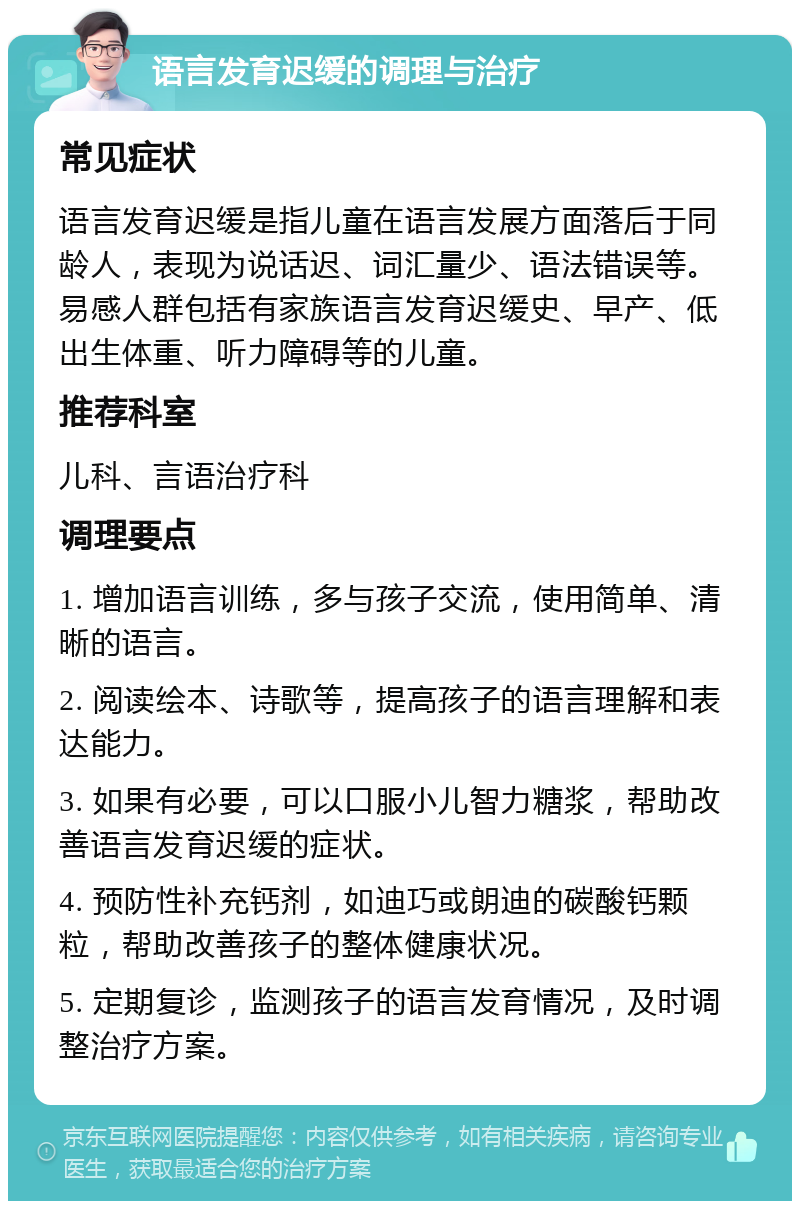 语言发育迟缓的调理与治疗 常见症状 语言发育迟缓是指儿童在语言发展方面落后于同龄人，表现为说话迟、词汇量少、语法错误等。易感人群包括有家族语言发育迟缓史、早产、低出生体重、听力障碍等的儿童。 推荐科室 儿科、言语治疗科 调理要点 1. 增加语言训练，多与孩子交流，使用简单、清晰的语言。 2. 阅读绘本、诗歌等，提高孩子的语言理解和表达能力。 3. 如果有必要，可以口服小儿智力糖浆，帮助改善语言发育迟缓的症状。 4. 预防性补充钙剂，如迪巧或朗迪的碳酸钙颗粒，帮助改善孩子的整体健康状况。 5. 定期复诊，监测孩子的语言发育情况，及时调整治疗方案。